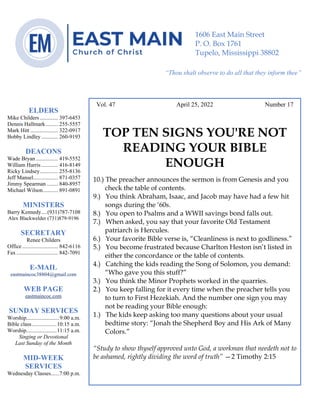 0………. 4
--article continued from page 1—
Are we confident that our light is bright
Vol. 47 April 25, 2022 Number 17
TOP TEN SIGNS YOU'RE NOT
READING YOUR BIBLE
ENOUGH
10.) The preacher announces the sermon is from Genesis and you
check the table of contents.
9.) You think Abraham, Isaac, and Jacob may have had a few hit
songs during the ‘60s.
8.) You open to Psalms and a WWII savings bond falls out.
7.) When asked, you say that your favorite Old Testament
patriarch is Hercules.
6.) Your favorite Bible verse is, “Cleanliness is next to godliness.”
5.) You become frustrated because Charlton Heston isn’t listed in
either the concordance or the table of contents.
4.) Catching the kids reading the Song of Solomon, you demand:
“Who gave you this stuff?”
3.) You think the Minor Prophets worked in the quarries.
2.) You keep falling for it every time when the preacher tells you
to turn to First Hezekiah. And the number one sign you may
not be reading your Bible enough:
1.) The kids keep asking too many questions about your usual
bedtime story: “Jonah the Shepherd Boy and His Ark of Many
Colors.”
“Study to show thyself approved unto God, a workman that needeth not to
be ashamed, rightly dividing the word of truth” —2 Timothy 2:15
ELDERS
Mike Childers ............. 397-6453
Dennis Hallmark......... 255-5557
Mark Hitt .................... 322-0917
Bobby Lindley ............ 260-9193
DEACONS
Wade Bryan ................ 419-5552
William Harris ............ 416-8149
Ricky Lindsey............. 255-8136
Jeff Mansel.................. 871-0357
Jimmy Spearman ........ 840-8957
Michael Wilson........... 891-0891
MINISTERS
Barry Kennedy....(931)787-7108
Alex Blackwelder (731)879-9196
SECRETARY
Renee Childers
Office.......................... 842-6116
Fax .............................. 842-7091
E-MAIL
eastmaincoc38804@gmail.com
WEB PAGE
eastmaincoc.com
SUNDAY SERVICES
Worship........................9:00 a.m.
Bible class..................10:15 a.m.
Worship......................11:15 a.m.
Singing or Devotional
Last Sunday of the Month
MID-WEEK
SERVICES
Wednesday Classes......7:00 p.m.
1606 East Main Street
P. O. Box 1761
Tupelo, Mississippi 38802
“Thou shalt observe to do all that they inform thee”
(Deut. 17:10)
 