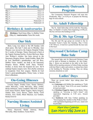 Daily Bible Reading
May 1...............................................................Ezra 1-2
May 2...............................................................Ezra 3-4
May 3...............................................................Ezra 5-6
May 4...............................................................Ezra 7-8
May 5.............................................................Ezra 9-10
May 6......................................................Nehemiah 1-2
May 7......................................................Nehemiah 3-4
Birthdays & Anniversaries
Birthdays: Noel Geno (May 1), Debbie Vines
(May 6). Anniversaries: None this week.
Our Sick
Betty Long was taken to the ER Sunday with
chest pains. She had 5 stints put in Monday. Jean
Mounce was moved to the Eupora Hospital Friday
for 2 weeks of therapy. Nancy Haywood is back at
the Tupelo Nursing Facility. Evelyn McEwen, Mary
Ann Wallace’s mother, has been moved to the
Sanctuary Hospice House. Sarah Grubbs, Mark Hitt
& Lori Sheffield’s grandmother, and Jill Rice,
Debbie Vines, mother, are both at the Sanctuary
Hospice House. Bobby Goff, Patsy Nichols’
brother, is home from the hospital for now. He’ll
undergo bypass surgery soon. Steve Kelly continues
to recuperate from foot surgery. Marlon & Gail
Geno’s great-granddaughter, Penny Lane, is home
from LeBonheur.

On-Going Illnesses
Laverne Raper, Frankie Estes, Donny Dulaney,
Adam McCurley, Linda McCurley, Mary Jordan,
Bretta Robinson, James Goddard, Bill Goff, Tommy
Goff, James Nichols, Sheba Tuggers, Sherry Gregory,
Nathan Hale, Leroy Brown, Jadon Parish, Carol
Nichols, Jerry Smith, Mitch Maclean, Lee Graham,
Randy Groover
Nursing Homes/Assisted
Living
Nancy Haywood, Randy Attaway, Shirley
McCarthy, Mary Southern, Veona Harris
Community Outreach
Program
The Community Outreach Program will meet this
Wednesday, May 1 at 6:30 p.m. to prepare the blessing
bags for area schools.
Sr. Adult Fellowship
The Sr. Adult fellowship will be held this Thursday,
May 2 at Hardin’s Country Store beginning at 6:00 p.m.
The bus will leave the building at 5:45.
20s & 30s Age Group
The 20s and 30s age group are invited to Zac &
Savannah Tucker’s home this Saturday, May 4 from
5:30-7:00 p.m. A food list is posted beside the tract rack
in the foyer.
Maywood Christian Camp
Bake Sale
The annual bake sale for Maywood Christian Camp
will be held at Walmart in Hamilton, AL this Friday,
May 3. Boxes are provided on the table in the foyer.
Hilda will be meeting someone in Fulton Friday morning
with East Main’s cakes and cookies, so please have them
at the building by Thursday evening. They are taking
monetary donations as well.
Ladies’ Days
There are several ladies’ days taking place this
Saturday, May 4:
• at Ackerman with Debbie Kea speaking on “Faith
in the the Home” from 8:30 a.m.-noon; breakfast
& lunch provided.
• at Christian Chapel in Amory with Bailey White
speaking on “Growing in God’s Grace” with
registration beginning at 8:30 p.m.; brunch
provided.
• at Southaven with Amy Collum speaking on
“Encouraging One Another in Our Walk in Christ”
with registration beginning at 8:45 a.m., lunch will
be provided.
Mark Your Calendar
East Main’s VBS June 2-5
 