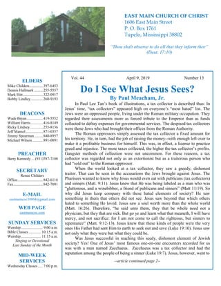 4
Hugh
Vol. 44 April 9, 2019 Number 13
Do I See What Jesus Sees?
By Paul Meacham, Jr.
In Paul Lee Tan’s book of illustrations, a tax collector is described thus: In
Jesus’ time, “tax collectors” appeared high on everyone’s “most hated” list. The
Jews were an oppressed people, living under the Roman military occupation. They
regarded their assessments more as forced tribute to the Emperor than as funds
collected to defray expenses for governmental services. The despised tax collectors
were those Jews who had brought their offices from the Roman Authority.
The Roman oppressors simply assessed the tax collector a fixed amount for
his territory. He, in turn, had the job of raising the money--with enough left over to
make it a profitable business for himself. This was, in effect, a license to practice
greed and injustice. The more taxes collected, the higher the tax collector’s profits.
Gangster methods of collection were not uncommon. For these reasons, a tax
collector was regarded not only as an extortionist but as a traitorous person who
had “sold out” to the Roman oppressor.
When the world looked at a tax collector, they saw a greedy, dishonest
traitor. That can be seen in the accusations the Jews brought against Jesus. The
Pharisees wanted to know why Jesus would even eat with publicans (tax collectors)
and sinners (Matt. 9:11). Jesus knew that He was being labeled as a man who was
“gluttonous, and a winebibber, a friend of publicans and sinners” (Matt 11:19). So
why did Jesus keep company with these hated elements of society? He saw
something in them that others did not see. Jesus saw beyond that which others
hated to something He loved. Jesus saw a soul worth more than the whole world
(Matt. 16:26). Therefore, “he said unto them, they that be whole need not a
physician, but they that are sick. But go ye and learn what that meaneth, I will have
mercy, and not sacrifice: for I am not come to call the righteous, but sinners to
repentance” (Matt. 9:12-13). Jesus knew that these kinds of people were the very
ones His Father had sent Him to earth to seek out and save (Luke 19:10). Jesus saw
not only what they were but what they could be.
Was Jesus successful in reaching this seedy, dishonest element of Jewish
society? Yes! One of Jesus’ most famous one-on-one encounters recorded for us
was with a man named Zacchaeus. Zacchaeus was a tax collector and had the
reputation among the people of being a sinner (Luke 19:7). Jesus, however, went to
--article continued page 2--
ELDERS
Mike Childers..............397-6453
Dennis Hallmark .........255-5557
Mark Hitt.....................322-0917
Bobby Lindley.............260-9193
DEACONS
Wade Bryan.................419-5552
William Harris.............416-8149
Ricky Lindsey .............255-8136
Jeff Mansel..................871-0357
Jimmy Spearman.........840-8957
Michael Wilson ...........891-0891
PREACHER
Barry Kennedy ... (931)787-7108
SECRETARY
Renee Childers
Office...........................842-6116
Fax...............................842-7091
E-MAIL
eastmaincoc38804@gmail.com
WEB PAGE
eastmaincoc.com
SUNDAY SERVICES
Worship....................... 9:00 a.m.
Bible Classes............. 10:15 a.m.
Worship..................... 11:15 a.m.
Singing or Devotional
Last Sunday of the Month
MID-WEEK
SERVICES
Wednesday Classes .....7:00 p.m.
EAST MAIN CHURCH OF CHRIST
1606 East Main Street
P. O. Box 1761
Tupelo, Mississippi 38802
“Thou shalt observe to do all that they inform thee”
(Deut. 17:10)
 