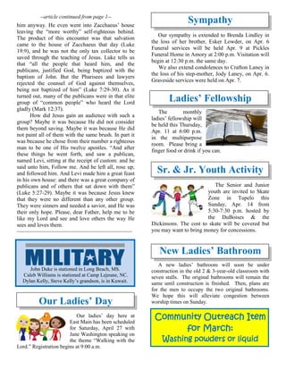 --article continued from page 1--
him anyway. He even went into Zacchaeus’ house
leaving the “more worthy” self-righteous behind.
The product of this encounter was that salvation
came to the house of Zacchaeus that day (Luke
19:9), and he was not the only tax collector to be
saved through the teaching of Jesus. Luke tells us
that “all the people that heard him, and the
publicans, justified God, being baptized with the
baptism of John. But the Pharisees and lawyers
rejected the counsel of God against themselves,
being not baptized of him” (Luke 7:29-30). As it
turned out, many of the publicans were in that elite
group of “common people” who heard the Lord
gladly (Mark 12:37).
How did Jesus gain an audience with such a
group? Maybe it was because He did not consider
them beyond saving. Maybe it was because He did
not paint all of them with the same brush. In part it
was because he chose from their number a righteous
man to be one of His twelve apostles. “And after
these things he went forth, and saw a publican,
named Levi, sitting at the receipt of custom: and he
said unto him, Follow me. And he left all, rose up,
and followed him. And Levi made him a great feast
in his own house: and there was a great company of
publicans and of others that sat down with them”
(Luke 5:27-29). Maybe it was because Jesus knew
that they were no different than any other group.
They were sinners and needed a savior, and He was
their only hope. Please, dear Father, help me to be
like my Lord and see and love others the way He
sees and loves them.
~~~~~~~~~~~~~~~~~~~~~~~~~~~~~~~~~~~~~~
Our Ladies’ Day
Our ladies’ day here at
East Main has been scheduled
for Saturday, April 27 with
Jane Washington speaking on
the theme “Walking with the
Lord.” Registration begins at 9:00 a.m.
Sympathy
Our sympathy is extended to Brenda Lindley in
the loss of her brother, Esker Lowder, on Apr. 6
Funeral services will be held Apr. 9 at Pickles
Funeral Home in Amory at 2:00 p.m. Visitation will
begin at 12:30 p.m. the same day.
We also extend condolences to Crafton Laney in
the loss of his step-mother, Jody Laney, on Apr. 6.
Graveside services were held on Apr. 7.
Ladies’ Fellowship
The monthly
ladies’ fellowship will
be held this Thursday,
Apr. 11 at 6:00 p.m.
in the multipurpose
room. Please bring a
finger food or drink if you can.
Sr. & Jr. Youth Activity
The Senior and Junior
youth are invited to Skate
Zone in Tupelo this
Sunday, Apr. 14 from
5:30-7:30 p.m. hosted by
the DuBoises & the
Dickinsons. The cost to skate will be covered but
you may want to bring money for concessions.
New Ladies’ Bathroom
A new ladies’ bathroom will soon be under
construction in the old 2 & 3-year-old classroom with
seven stalls. The original bathrooms will remain the
same until construction is finished. Then, plans are
for the men to occupy the two original bathrooms.
We hope this will alleviate congestion between
worship times on Sunday.
Community Outreach Item
for March:
Washing powders or liquid
John Duke is stationed in Long Beach, MS.
Caleb Williams is stationed at Camp Lejeune, NC.
Dylan Kelly, Steve Kelly’s grandson, is in Kuwait.
 