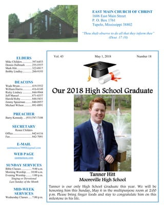 4
Hugh
Vol. 43 May 1, 2018 Number 18
Our 2018 High School Graduate
Tanner Hitt
Mooreville High School
Tanner is our only High School Graduate this year. We will be
honoring him this Sunday, May 6 in the multipurpose room at 2:00
p.m. Please bring finger foods and stay to congratulate him on this
milestone in his life.
ELDERS
Mike Childers..............397-6453
Dennis Hallmark .........255-5557
Mark Hitt.....................322-0917
Bobby Lindley.............260-9193
DEACONS
Wade Bryan.................419-5552
William Harris.............416-8149
Ricky Lindsey .............844-9944
Jeff Mansel..................871-0357
Harold Roby................844-5431
Jimmy Spearman.........840-8957
Michael Wilson ...........891-0891
PREACHER
Barry Kennedy ... (931)787-7108
SECRETARY
Renee Childers
Office...........................842-6116
Fax...............................842-7091
E-MAIL
eastmaincoc38804@gmail.com
WEB PAGE
eastmaincoc.com
SUNDAY SERVICES
Bible Classes............... 9:00 a.m.
Morning Worship...... 10:00 a.m.
Evening Worship.........1:00 p.m.
Singing or Devotional
Last Sunday of the Month
MID-WEEK
SERVICES
Wednesday Classes .....7:00 p.m.
EAST MAIN CHURCH OF CHRIST
1606 East Main Street
P. O. Box 1761
Tupelo, Mississippi 38802
“Thou shalt observe to do all that they inform thee”
(Deut. 17:10)
 
