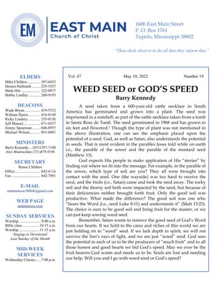 0………. 4
--article continued from page 1—
Are we confident that our light is bright
Vol. 47 May 10, 2022 Number 19
WEED SEED or GOD’S SPEED
Barry Kennedy
A seed taken from a 600-year-old rattle necklace in South
America has germinated and grown into a plant. The seed was
imprisoned in a nutshell, as part of the rattle necklace taken from a tomb
in Santa Rosa de Tastil. The seed germinated in 1968 and has grown to
six feet and flowered.1 Though the type of plant was not mentioned in
the above illustration, one can see the emphasis placed upon the
potential of a seed. God, as well as Satan, also understands the potential
in seeds. That is most evident in the parables Jesus told while on earth
i.e., the parable of the sower and the parable of the mustard seed
(Matthew 13).
God expects His people to make application of His “stories” by
finding out where we fit into the message. For example, in the parable of
the sower, which type of soil are you? They all were brought into
contact with the seed. One (the wayside) was too hard to receive the
seed, and the birds (i.e., Satan) came and took the seed away. The rocky
soil and the thorny soil both were impacted by the seed, but because of
their deficiencies neither brought forth fruit. Only the good soil was
productive. What made the difference? The good soil was one who
“hears the Word (i.e., seed Luke 8:11) and understands it” (Matt 13:23).
The choice is ours to be good soil and bring fruit for the master, or we
can just keep sowing weed seed.
Remember, Satan wants to remove the good seed of God’s Word
from our hearts. If we hold to the cares and riches of this world we are
just holding on to “weed” seed. If we lack depth in spirit, we will not
survive the Son’s rays of light, and we are just “weed” seed. God sees
the potential in each of us to be the producers of “much fruit” and to all
those honest and good hearts we bid God’s speed. May we ever be the
fruit bearers God wants and needs us to be. Souls are lost and needing
our help. Will you and I go with weed seed or God’s speed?
ELDERS
Mike Childers ............. 397-6453
Dennis Hallmark......... 255-5557
Mark Hitt .................... 322-0917
Bobby Lindley ............ 260-9193
DEACONS
Wade Bryan ................ 419-5552
William Harris ............ 416-8149
Ricky Lindsey............. 255-8136
Jeff Mansel.................. 871-0357
Jimmy Spearman ........ 840-8957
Michael Wilson........... 891-0891
MINISTERS
Barry Kennedy....(931)787-7108
Alex Blackwelder (731)879-9196
SECRETARY
Renee Childers
Office.......................... 842-6116
Fax .............................. 842-7091
E-MAIL
eastmaincoc38804@gmail.com
WEB PAGE
eastmaincoc.com
SUNDAY SERVICES
Worship........................9:00 a.m.
Bible class..................10:15 a.m.
Worship......................11:15 a.m.
Singing or Devotional
Last Sunday of the Month
MID-WEEK
SERVICES
Wednesday Classes......7:00 p.m.
1606 East Main Street
P. O. Box 1761
Tupelo, Mississippi 38802
“Thou shalt observe to do all that they inform thee”
(Deut. 17:10)
 