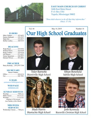 4
Hugh Vol. 44 May 14, 2019 Number 18
Our High School Graduates
Tyler Barnette Ethan Benefield
Mooreville High School Saltillo High School
Madi Harris Josh Kennedy
Mantachie High School Knoxville Christian High School
ELDERS
Mike Childers..............397-6453
Dennis Hallmark .........255-5557
Mark Hitt.....................322-0917
Bobby Lindley.............260-9193
DEACONS
Wade Bryan.................419-5552
William Harris.............416-8149
Ricky Lindsey .............255-8136
Jeff Mansel..................871-0357
Jimmy Spearman.........840-8957
Michael Wilson ...........891-0891
PREACHER
Barry Kennedy ... (931)787-7108
SECRETARY
Renee Childers
Office...........................842-6116
Fax...............................842-7091
E-MAIL
eastmaincoc38804@gmail.com
WEB PAGE
eastmaincoc.com
SUNDAY SERVICES
Worship....................... 9:00 a.m.
Bible Classes............. 10:15 a.m.
Worship..................... 11:15 a.m.
Singing or Devotional
Last Sunday of the Month
MID-WEEK
SERVICES
Wednesday Classes .....7:00 p.m.
EAST MAIN CHURCH OF CHRIST
1606 East Main Street
P. O. Box 1761
Tupelo, Mississippi 38802
“Thou shalt observe to do all that they inform thee”
(Deut. 17:10)
 