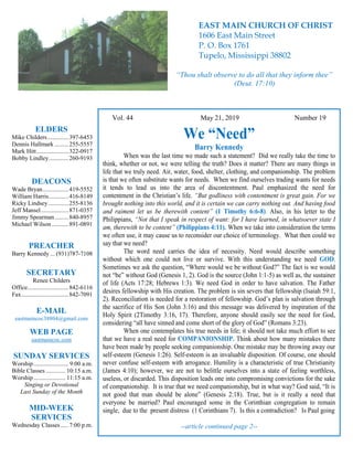 4
Hugh
Vol. 44 May 21, 2019 Number 19
We “Need”
Barry Kennedy
When was the last time we made such a statement? Did we really take the time to
think, whether or not, we were telling the truth? Does it matter? There are many things in
life that we truly need. Air, water, food, shelter, clothing, and companionship. The problem
is that we often substitute wants for needs. When we find ourselves trading wants for needs
it tends to lead us into the area of discontentment. Paul emphasized the need for
contentment in the Christian’s life. “But godliness with contentment is great gain. For we
brought nothing into this world, and it is certain we can carry nothing out. And having food
and raiment let us be therewith content” (1 Timothy 6:6-8). Also, in his letter to the
Philippians, “Not that I speak in respect of want: for I have learned, in whatsoever state I
am, therewith to be content” (Philippians 4:11). When we take into consideration the terms
we often use, it may cause us to reconsider our choice of terminology. What then could we
say that we need?
The word need carries the idea of necessity. Need would describe something
without which one could not live or survive. With this understanding we need GOD.
Sometimes we ask the question, “Where would we be without God?” The fact is we would
not “be” without God (Genesis 1, 2). God is the source (John 1:1-5) as well as, the sustainer
of life (Acts 17:28; Hebrews 1:3). We need God in order to have salvation. The Father
desires fellowship with His creation. The problem is sin severs that fellowship (Isaiah 59:1,
2). Reconciliation is needed for a restoration of fellowship. God’s plan is salvation through
the sacrifice of His Son (John 3:16) and this message was delivered by inspiration of the
Holy Spirit (2Timothy 3:16, 17). Therefore, anyone should easily see the need for God,
considering “all have sinned and come short of the glory of God” (Romans 3:23).
When one contemplates his true needs in life; it should not take much effort to see
that we have a real need for COMPANIONSHIP. Think about how many mistakes there
have been made by people seeking companionship. One mistake may be throwing away our
self-esteem (Genesis 1:26). Self-esteem is an invaluable disposition. Of course, one should
never confuse self-esteem with arrogance. Humility is a characteristic of true Christianity
(James 4:10); however, we are not to belittle ourselves into a state of feeling worthless,
useless, or discarded. This disposition leads one into compromising convictions for the sake
of companionship. It is true that we need companionship, but in what way? God said, “It is
not good that man should be alone” (Genesis 2:18). True, but is it really a need that
everyone be married? Paul encouraged some in the Corinthian congregation to remain
single, due to the present distress (1 Corinthians 7). Is this a contradiction? Is Paul going
--article continued page 2--
ELDERS
Mike Childers..............397-6453
Dennis Hallmark .........255-5557
Mark Hitt.....................322-0917
Bobby Lindley.............260-9193
DEACONS
Wade Bryan.................419-5552
William Harris.............416-8149
Ricky Lindsey .............255-8136
Jeff Mansel..................871-0357
Jimmy Spearman.........840-8957
Michael Wilson ...........891-0891
PREACHER
Barry Kennedy ... (931)787-7108
SECRETARY
Renee Childers
Office...........................842-6116
Fax...............................842-7091
E-MAIL
eastmaincoc38804@gmail.com
WEB PAGE
eastmaincoc.com
SUNDAY SERVICES
Worship....................... 9:00 a.m.
Bible Classes............. 10:15 a.m.
Worship..................... 11:15 a.m.
Singing or Devotional
Last Sunday of the Month
MID-WEEK
SERVICES
Wednesday Classes .....7:00 p.m.
EAST MAIN CHURCH OF CHRIST
1606 East Main Street
P. O. Box 1761
Tupelo, Mississippi 38802
“Thou shalt observe to do all that they inform thee”
(Deut. 17:10)
 