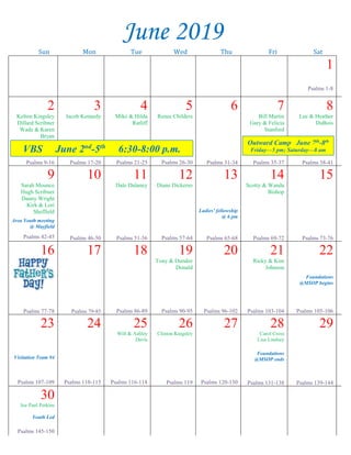 --article continued from page 1--
against God in letter to the church in Corinth? Not in the
least! Paul is simply stating that having God as your
companion is far more needed than that of any earthly
relationship (Matthew 10:32-39). The Hebrew writer
(Largely believed to be Paul) emphasized how that
“marriage is honorable in all, and the bed undefiled”
(Hebrews 13:4). One must not compromise self-esteem
to ever win a spouse. It should be the case that our
spouse, or prospective spouse, encourages and elevates
our self-esteem. That is the true companionship that we
need and that is the true companionship that God offers
to all who follow Him (John 10:10).
Finally, we all need FORGIVENESS. We all
find ourselves having weak moments. Temptations are
everywhere and we need not forget that those temptations
that torture us the most, stem from our own lusts that
“war in our members” (James 4:1). James said that we
are tempted when we are drawn away of our own lusts
and enticed (James 1:14). The fact that we have our own
lusts and that we often give in to those lusts, lets each one
of us know the real need we have to be forgiven. Jesus
came to make that forgiveness available to all who will
obey Him (Hebrews 5:8, 9). We need salvation (the
forgiveness of sin) because our sins separate us from the
companionship that we had with the Almighty. We need
forgiveness of sin because without it we cannot have the
true self-esteem found only in the body of Christ. John
wrote it this way, “But if we walk in the light, as He is in
the light, we have fellowship one with another, and the
blood of Jesus Christ His Son cleanseth us from all sin”
(1John 1:7). We should see in this verse how all of our
needs are met. What do you need?
~~~~~~~~~~~~~~~~~~~~~~~~~~~~~~~~~
Family Fellowship
Don’t forget that our
first “Family Fellowship”
will be held this Sunday,
May 26 from 8:15-8:45
a.m. in the multipurpose
room before worship services. Everyone in the
congregation is invited to come and enjoy a brief
period of Christian fellowship before we begin our
worship services. Donuts, fruit, juice & coffee will be
provided. Come and draw closer to your church
family!
Sympathy
Our sympathy is extended to Mark Hitt & Lori
Sheffield in the loss of their grandmother, Sarah
Grubbs, on May 16. Funeral services were held May
18 in New Albany.
Ladies’ Day
The North Hillcrest congregation in Aberdeen will
host a Ladies’ Day this Saturday, May 25 with Cathy
Turner & Darlene Fears speaking on “Living Godly in
an Ungodly World” (Titus 2:11-12). Registration will
begin at 9:00 a.m.
Thank You Notes
To our church family at East Main Church of Christ,
Thank you from the bottom of the Laney family’s
heart for the beautiful plant that you sent to us in the
passing of our loved one, Jody Laney.
We feel blessed to have always had a loving
church family in our lives. We will be forever
grateful how thoughtful you have been thru the years.
You are genuine! You are wonderful! Love in Christ,
The Laneys
~~~~~~~~~~~~~~~~~~~~~~~~~~~~~~~~~~~~~~~~
Dear faithful Ladies,
Thank you so much for a wonderful Ladies’ Day. I
enjoyed it so much. The speaker, prayers, songs, food
and friendship was great. Thank Patsy for the
pineapple cake. It and all the food were good. God
bless you all, and keep you safe, healthy, and happy.
In Christian love,
Anna Yancey
Mark Your Calendar
East Main’s VBS
June 2nd
-5th
6:30—8:00 pm
Classes for all ages, including adults!
June 2019
Sun Mon Tue Wed Thu Fri Sat
1
Psalms 1-8
2
Kelton Kingsley
Dillard Scribner
Wade & Karen
Bryan
Psalms 9-16
3
Jacob Kennedy
Psalms 17-20
4
Mike & Hilda
Ratliff
Psalms 21-25
5
Renee Childers
Psalms 26-30
6
Psalms 31-34
7
Bill Martin
Gary & Felicia
Stanford
Psalms 35-37
8
Lee & Heather
DuBois
Psalms 38-41
9
Sarah Mounce
Hugh Scribner
Danny Wright
Kirk & Lori
Sheffield
Area Youth meeting
@ Mayfield
Psalms 42-45
10
Psalms 46-50
11
Dale Dulaney
Psalms 51-56
12
Diane Dickerso
Psalms 57-64
13
Ladies’ fellowship
@ 6 pm
Psalms 65-68
14
Scotty & Wanda
Bishop
Psalms 69-72
15
Psalms 73-76
16
Psalms 77-78
17
Psalms 79-85
18
Psalms 86-89
19
Tony & Dundee
Donald
Psalms 90-95
20
Psalms 96-102
21
Ricky & Kim
Johnson
Psalms 103-104
22
Foundations
@MSOP begins
Psalms 105-106
23
Visitation Team #4
Psalms 107-109
24
Psalms 110-115
25
Will & Ashley
Davis
Psalms 116-118
26
Clinton Kingsley
Psalms 119
27
Psalms 120-130
28
Carol Cross
Lisa Lindsey
Foundations
@MSOP ends
Psalms 131-138
29
Psalms 139-144
30
Joe Paul Perkins
Youth Led
Psalms 145-150
Outward Camp June 7th-8th
Friday—5 pm; Saturday—8 amVBS June 2nd
-5th
6:30-8:00 p.m.
 