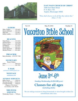 4
Hugh Vol. 43 May 29, 2018 Number 21
Vacation Bible School
June 3rd
-6th
Sunday-Wednesday (6:30-8:00 p.m.)
Classes for all ages
(including adults)
We are asking everyone to bring homemade or store-bought cookies for
refreshments after class.
ELDERS
Mike Childers..............397-6453
Dennis Hallmark .........255-5557
Mark Hitt.....................322-0917
Bobby Lindley.............260-9193
DEACONS
Wade Bryan.................419-5552
William Harris.............416-8149
Ricky Lindsey .............844-9944
Jeff Mansel..................871-0357
Harold Roby................844-5431
Jimmy Spearman.........840-8957
Michael Wilson ...........891-0891
PREACHER
Barry Kennedy ... (931)787-7108
SECRETARY
Renee Childers
Office...........................842-6116
Fax...............................842-7091
E-MAIL
eastmaincoc38804@gmail.com
WEB PAGE
eastmaincoc.com
SUNDAY SERVICES
Bible Classes............... 9:00 a.m.
Morning Worship...... 10:00 a.m.
Evening Worship.........6:00 p.m.
Singing or Devotional
Last Sunday of the Month
MID-WEEK
SERVICES
Wednesday Classes .....7:00 p.m.
EAST MAIN CHURCH OF CHRIST
1606 East Main Street
P. O. Box 1761
Tupelo, Mississippi 38802
“Thou shalt observe to do all that they inform thee”
(Deut. 17:10)
 