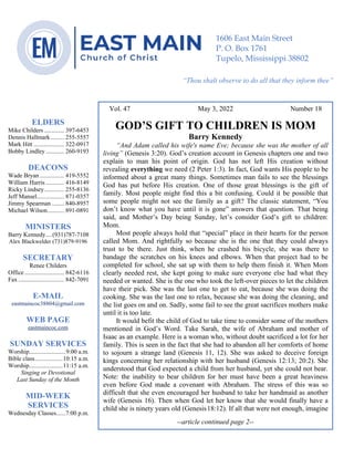0………. 4
--article continued from page 1—
Are we confident that our light is bright
Vol. 47 May 3, 2022 Number 18
GOD’S GIFT TO CHILDREN IS MOM
Barry Kennedy
“And Adam called his wife's name Eve; because she was the mother of all
living” (Genesis 3:20). God’s creation account in Genesis chapters one and two
explain to man his point of origin. God has not left His creation without
revealing everything we need (2 Peter 1:3). In fact, God wants His people to be
informed about a great many things. Sometimes man fails to see the blessings
God has put before His creation. One of those great blessings is the gift of
family. Most people might find this a bit confusing. Could it be possible that
some people might not see the family as a gift? The classic statement, “You
don’t know what you have until it is gone” answers that question. That being
said, and Mother’s Day being Sunday, let’s consider God’s gift to children:
Mom.
Most people always hold that “special” place in their hearts for the person
called Mom. And rightfully so because she is the one that they could always
trust to be there. Just think, when he crashed his bicycle, she was there to
bandage the scratches on his knees and elbows. When that project had to be
completed for school, she sat up with them to help them finish it. When Mom
clearly needed rest, she kept going to make sure everyone else had what they
needed or wanted. She is the one who took the left-over pieces to let the children
have their pick. She was the last one to get to eat, because she was doing the
cooking. She was the last one to relax, because she was doing the cleaning, and
the list goes on and on. Sadly, some fail to see the great sacrifices mothers make
until it is too late.
It would befit the child of God to take time to consider some of the mothers
mentioned in God’s Word. Take Sarah, the wife of Abraham and mother of
Isaac as an example. Here is a woman who, without doubt sacrificed a lot for her
family. This is seen in the fact that she had to abandon all her comforts of home
to sojourn a strange land (Genesis 11, 12). She was asked to deceive foreign
kings concerning her relationship with her husband (Genesis 12:13; 20:2). She
understood that God expected a child from her husband, yet she could not bear.
Note: the inability to bear children for her must have been a great heaviness
even before God made a covenant with Abraham. The stress of this was so
difficult that she even encouraged her husband to take her handmaid as another
wife (Genesis 16). Then when God let her know that she would finally have a
child she is ninety years old (Genesis18:12). If all that were not enough, imagine
--article continued page 2--
ELDERS
Mike Childers ............. 397-6453
Dennis Hallmark......... 255-5557
Mark Hitt .................... 322-0917
Bobby Lindley ............ 260-9193
DEACONS
Wade Bryan ................ 419-5552
William Harris ............ 416-8149
Ricky Lindsey............. 255-8136
Jeff Mansel.................. 871-0357
Jimmy Spearman ........ 840-8957
Michael Wilson........... 891-0891
MINISTERS
Barry Kennedy....(931)787-7108
Alex Blackwelder (731)879-9196
SECRETARY
Renee Childers
Office.......................... 842-6116
Fax .............................. 842-7091
E-MAIL
eastmaincoc38804@gmail.com
WEB PAGE
eastmaincoc.com
SUNDAY SERVICES
Worship........................9:00 a.m.
Bible class..................10:15 a.m.
Worship......................11:15 a.m.
Singing or Devotional
Last Sunday of the Month
MID-WEEK
SERVICES
Wednesday Classes......7:00 p.m.
1606 East Main Street
P. O. Box 1761
Tupelo, Mississippi 38802
“Thou shalt observe to do all that they inform thee”
(Deut. 17:10)
 