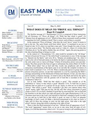 0………. 4
--article continued from page 1—
Are we confident that our light is bright
Vol. 47 May 31, 2022 Number 21
WHAT DOES IT MEAN TO “PROVE ALL THINGS?”
Roger D. Campbell
The familiar message of 1 Thessalonians 5:21,22 is composed of three instructions
for all Christians: (1) “Prove all things”; (2) “Hold fast that which is good”; (3)
“Abstain from all appearance of evil.” Which of these three commands would you think
is important for God’s children to heed? That is correct: each of them is essential.
In the expression “Prove all things,” what does the word “prove” mean? It means to
put to the test. The same Greek word from which “prove” is translated in our text is
found in Luke 14:19, where we read that a man said, “I have bought five yoke of oxen,
and I go to prove them.” We find the same word in 1 John 4:1, where it is written that
Christians are to “try the spirits whether they are of God.” Again, this proving points to
the idea of putting things or beings to a test.
In the context of 1 Thessalonians 5:21, what would be included in the “all things”
that are to be proven? In verse 18 “the will of God” is mentioned, in verse 19 the message
is, “Quench not the Spirit,” and verse 20 is, “Despise not prophesyings.” So, when it
came to the will of God and claims to be led by the Spirit or speak prophetic utterances,
the early saints were to “prove all things.” Claims of miraculous power were just that–
claims. Was there proof in the form of signs to substantiate the claims (Mark 16:19,20)?
What about today? Just as God said they would, true prophecies and all other
miraculous manifestations of the Spirit came to an end after the complete revelation of
God’s truth to mankind (1 Cor. 13:8-10). When a modern-day person or group claims to
possess miraculous powers, we put their statements to a test by examining the Bible’s
message and pointing out the falsehoods of Pentecostal fantasies. In fact, any time that a
person teaches a religious message, we need to turn to the Book and test/try the spirits
to see if they harmonize with the genuine will of God that is recorded in the New
Testament (1 John 4:1).
Let us look further. “Hold fast that which is good.” This reminds us of the
exhortation to “cleave to that which is good” (Romans 12:9). To hold fast or cleave
indicates that we grab on to it and do not let go! Again, to what are we to hold fast?
Answer: “that which is good.” Well, everybody’s got their own opinion about what
“good” means, right? That may be true, but the only One whose assessment of good
counts is God’s! It is to God’s standard of good that we must hold fast. Just as God told
the Israelites to do that which was right and good in His sight (Deuteronomy 6:18), so
Christians must turn to the Lord’s true doctrine to find God’s standard of good. In order
for you and me to hold fast to that which is good, we must (1) Have an adequate
knowledge of God’s word, (2) Make a decision/commitment to do what we know is
right, and (3) Have the courage to carry out the right action. And what is the right
action? Answer: doing that which is pleasing in the sight of God.
There is then the third instruction of our text: “Abstain from all appearance of evil.”
The word “appearance” means form, so we are to stay away from all types of evil.
Again, it is God that determines what is evil. It is just as wrong to call something that is
--article continued page 2--
ELDERS
Mike Childers ............. 397-6453
Dennis Hallmark......... 255-5557
Mark Hitt .................... 322-0917
Bobby Lindley ............ 260-9193
DEACONS
Wade Bryan ................ 419-5552
Ricky Lindsey............. 255-8136
Jeff Mansel.................. 871-0357
Jimmy Spearman ........ 840-8957
Michael Wilson........... 891-0891
MINISTERS
Barry Kennedy....(931)787-7108
Alex Blackwelder (731)879-9196
SECRETARY
Renee Childers
Office.......................... 842-6116
Fax .............................. 842-7091
E-MAIL
eastmaincoc38804@gmail.com
WEB PAGE
eastmaincoc.com
SUNDAY SERVICES
Worship........................9:00 a.m.
Bible class..................10:15 a.m.
Worship......................11:15 a.m.
Singing or Devotional
Last Sunday of the Month
MID-WEEK
SERVICES
Wednesday Classes......7:00 p.m.
1606 East Main Street
P. O. Box 1761
Tupelo, Mississippi 38802
“Thou shalt observe to do all that they inform thee”
(Deut. 17:10)
 