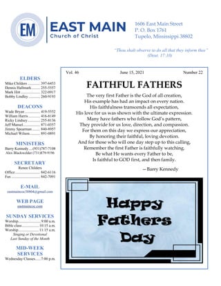 4
Vol. 46 June 15, 2021 Number 22
FAITHFUL FATHERS
The very first Father is the God of all creation,
His example has had an impact on every nation.
His faithfulness transcends all expectation,
His love for us was shown with the ultimate expression.
Many have fathers who follow God’s pattern,
They provide for us love, direction, and compassion.
For them on this day we express our appreciation,
By honoring their faithful, loving devotion.
And for those who will one day step up to this calling,
Remember the first Father is faithfully watching.
Be what He wants every Father to be,
Is faithful to GOD first, and then family.
—Barry Kennedy
ELDERS
Mike Childers ............. 397-6453
Dennis Hallmark......... 255-5557
Mark Hitt .................... 322-0917
Bobby Lindley ............ 260-9193
DEACONS
Wade Bryan ................ 419-5552
William Harris ............ 416-8149
Ricky Lindsey............. 255-8136
Jeff Mansel.................. 871-0357
Jimmy Spearman ........ 840-8957
Michael Wilson........... 891-0891
MINISTERS
Barry Kennedy....(931)787-7108
Alex Blackwelder (731)879-9196
SECRETARY
Renee Childers
Office.......................... 842-6116
Fax .............................. 842-7091
E-MAIL
eastmaincoc38804@gmail.com
WEB PAGE
eastmaincoc.com
SUNDAY SERVICES
Worship........................9:00 a.m.
Bible class..................10:15 a.m.
Worship......................11:15 a.m.
Singing or Devotional
Last Sunday of the Month
MID-WEEK
SERVICES
Wednesday Classes......7:00 p.m.
1606 East Main Street
P. O. Box 1761
Tupelo, Mississippi 38802
“Thou shalt observe to do all that they inform thee”
(Deut. 17:10)
 