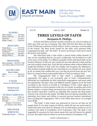 0………. 4
--article continued from page 1—
Are we confident that our light is bright
Vol. 47 June 21, 2022 Number 24
THREE LEVELS OF FAITH
Benjamin R. Phillips
A friend and fellow preacher recently relayed to me a bit of wisdom an
elder gave him one day in passing. This elder told him that there are three
levels of faith and confusion of those faiths is what is causing so much trouble
in the church. The three levels named by the elder were personal faith,
congregational faith, and “the Faith.” It struck me because I had never heard
this put in such fashion.
The individual faith is that which a person holds within himself. It
may not be something that he can prove scripturally, but he believes it with
every ounce of his being. Two Biblical examples of this individual faith can be
found in Romans 14: the one who would not eat meat offered to idols and the
one who exalted certain days. Paul did not condemn either of these beliefs but
taught the brethren to bear with one another and recognize the differences.
Our modern example might be one who believes you should not wear shorts
at all, no matter how modest they are. Can this be proved from the text? No.
But is it wrong for them to personally believe it? Not according to Paul.
The congregational faith is that which a congregation holds
corporately, but again is not necessarily part of God’s commandments.
Elderships are responsible for their individual congregations and must make
the appropriate decisions. One such Biblical instance appears to be the head
coverings in the church at Corinth (1 Corinthians 11:5-6), which appear to
have been tied to a social situation in the city of Corinth. In another part of the
Roman empire a woman being uncovered may not have been the same issue.
Our modern equivalent could be an eldership that requires the King James
Version to be used from the pulpit. The Bible does not specify translation, but
elderships have taken such efforts to prevent perverse modern translations
from invading the congregation. This is well within their power of oversight
(Acts 20:28).
“The Faith” is that which was delivered by God for all time for all
people (Jude 3). It is that system of faith by which all men are saved and by
which men serve God (Acts 6:7; Romans 1:5). It is that faith in which we are to
continue and stand (1 Corinthians 16:13; Colossians 1:23). The faith is not
negotiable It was given by God, stands upon God, and will forever be upheld
by God. The faith is that in which we are to be united (1 Corinthians 1:10).
--article continued page 2--
ELDERS
Mike Childers ............. 397-6453
Dennis Hallmark......... 255-5557
Mark Hitt .................... 322-0917
Bobby Lindley ............ 260-9193
DEACONS
Wade Bryan ................ 419-5552
Ricky Lindsey............. 255-8136
Jeff Mansel.................. 871-0357
Jimmy Spearman ........ 840-8957
Michael Wilson........... 891-0891
MINISTERS
Barry Kennedy....(931)787-7108
Alex Blackwelder (731)879-9196
SECRETARY
Renee Childers
Office.......................... 842-6116
Fax .............................. 842-7091
E-MAIL
eastmaincoc38804@gmail.com
WEB PAGE
eastmaincoc.com
SUNDAY SERVICES
Worship........................9:00 a.m.
Bible class..................10:15 a.m.
Worship......................11:15 a.m.
Singing or Devotional
Last Sunday of the Month
MID-WEEK
SERVICES
Wednesday Classes......7:00 p.m.
1606 East Main Street
P. O. Box 1761
Tupelo, Mississippi 38802
“Thou shalt observe to do all that they inform thee”
(Deut. 17:10)
 