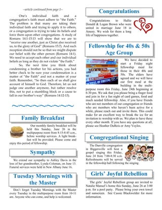 --article continued from page 1--
One’s individual faith and a
congregation’s faith must adhere to “the Faith.”
The problem is that many are taking their
individual faith and trying to apply it to others,
or a congregation is trying to take its beliefs and
force them upon other congregations. A study of
Romans 14:1-15:13 will show that we are to
“receive one another, just as Christ also received
us, to the glory of God” (Romans 15:7). And such
reception should not be so that we might dispute
our belief with the other person (Romans 14:1).
We need to accept each other and our individual
beliefs as long as they do not violate “the Faith.”
So, the next time you think about
condemning a brother for his actions, you had
better check to be sure your condemnation is a
matter of “the Faith” and not a matter of your
faith. Remember, “So then each of us shall give
account of himself to God. Therefore, let us not
judge one another anymore, but rather resolve
this, not to put a stumbling block or a cause to
fall in our brother’s way” (Romans 14:12-13).
~~~~~~~~~
Family Breakfast
Our monthly family breakfast will be
held this Sunday, June 26 in the
multipurpose room from 8:15-8:45 a.m.,
before worship services. A light break-
fast will be provided. Please come and
enjoy this period of fellowship.
Sympathy
We extend our sympathy to Ashley Davis in the
loss of her grandmother, Lynda Coleman, on June 13.
Funeral services were held in New Albany June 16.
Tuesday Mornings with
the Master
Don’t forget Tuesday Mornings with the Master
every Tuesday in the multipurpose room from 10-11
am. Anyone who can come, and help is welcomed.
Congratulations
Congratulations to Hallie
Donald & Logan Brown who were
united in marriage June 18 in
Amory. We wish for them a long
life of happiness together.
Fellowship for 40s & 50s
Age Group
We have decided to
start a Friday night
fellowship meal for
those in their 40s and
50s. The elders have
agreed and we will have
our first meal at the
building in the multi-
purpose room this Friday, June 24th beginning at
6:30 pm. We ask that you please bring a finger food
and join in for a fun night of card games, food and
much needed fellowship. Also, if you have friends
who are not members of our congregation or friends
who are members who haven’t been active for a
while, please reach out and invite them. This could
make for an excellent way to break the ice for an
invitation to worship with us. We plan to have these
every other month. If you have any questions at all,
please see Heather DuBois or Amy Voyles.
Congregational Singing
The Danville congregation
in Biggersville will host a
gospel singing this Friday,
June 24 from 7:00-8:30 a.m.
Refreshments will be served
in the fellowship hall following the singing.
Girls’ Joyful Rebellion
The girls’ Joyful Rebellion group are invited to
Natalie Mansel’s home this Sunday, June 26 at 3:00
p.m. for a pool party. Please bring your own towel
and sunscreen. See Cassie Blackwelder for more
information.
 