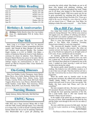 Daily Bible Reading
June 22 .................................................... Psalms 105-106
June 23 .................................................... Psalms 107-109
June 24 .................................................... Psalms 110-115
June 25 .................................................... Psalms 116-118
June 26 ............................................................. Psalm 119
June 27 .................................................... Psalms 120-130
June 28 .................................................... Psalms 131-138
Birthdays & Anniversaries
Birthdays: Hollie Bowlin (June 26), Lisa Lindsey
(June 27). Anniversaries: Will & Ashley Davis
(June 25).
Our Sick
Betty Long is at Cedars, room 712, for physical
therapy. Ricky Johnson is home recuperating from knee
surgery. Jake Donald & Mary Morgan Lyle both had
their wisdom teeth removed Monday. Ray Scribner,
Hugh’s brother, is in ICU at NMMC. Eric Baker, a
relative of Katherine Mansel & friend of Andy Baldwyn,
continues his chemo & radiation. Terry Blackmarr, a
friend of Daniel Morton, has cancer in her spine. Melvin
& Debbie Duke’s 5-month-old grandson, Maverick, will
undergo surgery for craniosynostosis on July 1. His
parents are Matt & Cheyenne Duke. Chase Stanford is
home with strep.
On-Going Illnesses
Mary Lou Walden, Evelyn Thompson, Annie Martin,
Bettye Davis, Steve Kelly, Barbara Bishop, Bob Smith,
Doug Wallace, Frankie Estes, Shirley Lyons, Stella
Pittman, Caroline Willis, Carol Hood, Bill Goff, Sheba
Tuggers, Brian Carver, Lacy Plaxico, Michelle Maclean,
Freida Gardner, Linda Butler, Pam Gassaway, Donny
Dulaney, Ricky Britt, Larry Kennedy, Nathan Hale
Nursing Homes
Randy Attaway, Shirley McCarthy, Bob McClure
EMYG News
VBS 2022 was a huge success! Being able to help
with this VBS, Journey through James, was a blessing
to so many kids, as well as myself. Learning about the
lessons James has for us was an amazing experience.
Alex Blackwelder did a great job planning and
executing the whole ordeal. Big thanks go out to all
those who helped with planning, teaching, and
wrangling kids’ activities throughout the week. Thank
you to all those who helped us film Booster's wild
journey through Tupelo. VBS was a great way for me
to grow personally by watching how the kids truly
soaked up the word of God. Proverbs 22:6 "Train up a
child in the way he should go: even when he is old he
will not depart from it." Thank you, East Main, for
helping to make this such a success! Alex Tucker
~~~~~~~~~~~~~~~~~~~~~~~~~~~~~~~~~~~~~~~~
On a Hill Far Away
Few songs have words of such intensity as these
written by George Bennard: “On a hill far away stood an
old rugged cross, the emblem of suffering and shame.”
As our mind’s eye catches a glimpse of Calvary, we see
the great cost at which our salvation came.
Here is a story that brought tears to my eyes. The
author is Tim Miller from Cranberry Township,
Pennsylvania (related in Leadership magazine).
“My nine-year-old daughter Jennifer was looking
forward to our family’s mini-vacation. But when our
vacation arrived, she became ill, and a long-anticipated
day at Sea World was replaced by an all-night series of
CAT scans, X-rays, and blood work at a hospital.
As morning approached, the doctors told my
exhausted little girl that she needed to have one more
test, a spinal tap. The procedure would be painful, they
said. The doctor then asked me if I planned to stay in the
room. I nodded my head, knowing I could not leave
Jennifer alone during the ordeal.
The doctors gently asked Jennifer to remove all her
clothing. She looked at me with childlike modesty as if
to ask if that were all right. Then they had her curl into a
tiny ball. I moved my face as close to hers as I could and
hugged her.
When the needle went in, Jennifer cried. As the
searing pain increased, she sobbed and cried repeatedly,
“Daddy, Daddy, Daddy,” her voice becoming more
earnest with each word. It was as if she was saying, “Oh,
Daddy, this hurts soooo bad. Please, can’t you do
something?”
My tears mingled with hers. My heart was broken. I
felt nauseated. Because I loved her, I was allowing her to
go through the most agonizing experience of her life,
and I could hardly stand it. (We later learned that
Jennifer’s illness was not serious.)
In the middle of the spinal tap, my thoughts went to
the cross of Christ. What unspeakable pain both the Son
and the Father went through at the cross for our sakes (2
Cor. 9:15).”
We owe a debt that can never be fully paid—the best
we can do is give ourselves as living sacrifices (Rom.
12:1-2). —Garvis Semore
Via House to House Heart to Heart, Archive 2267
 
