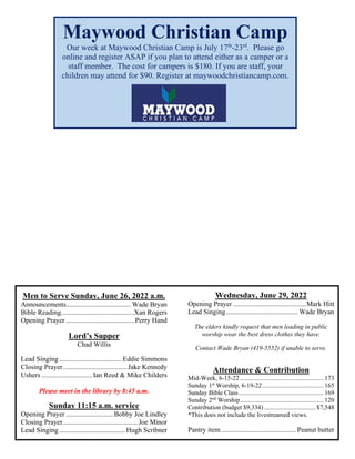 Men to Serve Sunday, June 26, 2022 a.m.
Announcements..................................... Wade Bryan
Bible Reading..........................................Xan Rogers
Opening Prayer ....................................... Perry Hand
Lord’s Supper
Chad Willis
Lead Singing....................................Eddie Simmons
Closing Prayer.....................................Jake Kennedy
Ushers .............................Ian Reed & Mike Childers
Please meet in the library by 8:45 a.m.
Sunday 11:15 a.m. service
Opening Prayer ...........................Bobby Joe Lindley
Closing Prayer........................................... Joe Minor
Lead Singing......................................Hugh Scribner
Wednesday, June 29, 2022
Opening Prayer ..........................................Mark Hitt
Lead Singing......................................... Wade Bryan
The elders kindly request that men leading in public
worship wear the best dress clothes they have.
Contact Wade Bryan (419-5552) if unable to serve.
Attendance & Contribution
Mid-Week, 6-15-22 .................................................... 173
Sunday 1st
Worship, 6-19-22 ...................................... 165
Sunday Bible Class..................................................... 169
Sunday 2nd
Worship.................................................... 120
Contribution (budget $9,334) ................................ $7,548
*This does not include the livestreamed views.
Pantry item........................................... Peanut butter
Maywood Christian Camp
Our week at Maywood Christian Camp is July 17th
-23rd
. Please go
online and register ASAP if you plan to attend either as a camper or a
staff member. The cost for campers is $180. If you are staff, your
children may attend for $90. Register at maywoodchristiancamp.com.
 