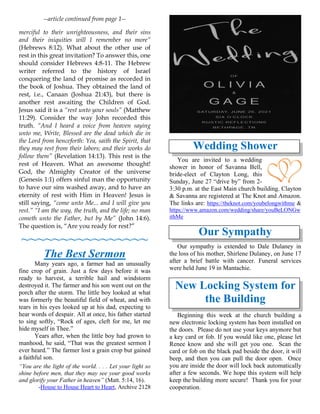 --article continued from page 1--
merciful to their unrighteousness, and their sins
and their iniquities will I remember no more”
(Hebrews 8:12). What about the other use of
rest in this great invitation? To answer this, one
should consider Hebrews 4:8-11. The Hebrew
writer referred to the history of Israel
conquering the land of promise as recorded in
the book of Joshua. They obtained the land of
rest, i.e., Canaan (Joshua 21:43), but there is
another rest awaiting the Children of God.
Jesus said it is a “rest unto your souls” (Matthew
11:29). Consider the way John recorded this
truth. “And I heard a voice from heaven saying
unto me, Write, Blessed are the dead which die in
the Lord from henceforth: Yea, saith the Spirit, that
they may rest from their labors; and their works do
follow them” (Revelation 14:13). This rest is the
rest of Heaven. What an awesome thought!
God, the Almighty Creator of the universe
(Genesis 1:1) offers sinful man the opportunity
to have our sins washed away, and to have an
eternity of rest with Him in Heaven! Jesus is
still saying, “come unto Me... and I will give you
rest.” “I am the way, the truth, and the life; no man
cometh unto the Father, but by Me” (John 14:6).
The question is, “Are you ready for rest?”
~~~~~~~~~~~~~~~~
The Best Sermon
Many years ago, a farmer had an unusually
fine crop of grain. Just a few days before it was
ready to harvest, a terrible hail and windstorm
destroyed it. The farmer and his son went out on the
porch after the storm. The little boy looked at what
was formerly the beautiful field of wheat, and with
tears in his eyes looked up at his dad, expecting to
hear words of despair. All at once, his father started
to sing softly, “Rock of ages, cleft for me, let me
hide myself in Thee.”
Years after, when the little boy had grown to
manhood, he said, “That was the greatest sermon I
ever heard.” The farmer lost a grain crop but gained
a faithful son.
“You are the light of the world. . . . Let your light so
shine before men, that they may see your good works
and glorify your Father in heaven” (Matt. 5:14, 16).
-House to House Heart to Heart, Archive 2128
Wedding Shower
You are invited to a wedding
shower in honor of Savanna Bell,
bride-elect of Clayton Long, this
Sunday, June 27 “drive by” from 2-
3:30 p.m. at the East Main church building. Clayton
& Savanna are registered at The Knot and Amazon.
The links are: https://theknot.com/youbelongwithme &
https://www.amazon.com/wedding/share/youBeLONGw
ithMe
Our Sympathy
Our sympathy is extended to Dale Dulaney in
the loss of his mother, Shirlene Dulaney, on June 17
after a brief battle with cancer. Funeral services
were held June 19 in Mantachie.
New Locking System for
the Building
Beginning this week at the church building a
new electronic locking system has been installed on
the doors. Please do not use your keys anymore but
a key card or fob. If you would like one, please let
Renee know and she will get you one. Scan the
card or fob on the black pad beside the door, it will
beep, and then you can pull the door open. Once
you are inside the door will lock back automatically
after a few seconds. We hope this system will help
keep the building more secure! Thank you for your
cooperation.
 