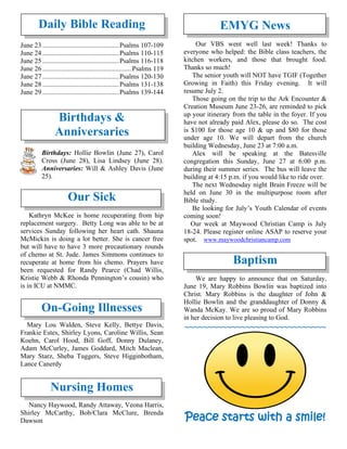 Daily Bible Reading
June 23 .............................................Psalms 107-109
June 24 .............................................Psalms 110-115
June 25 .............................................Psalms 116-118
June 26 .................................................... Psalms 119
June 27 .............................................Psalms 120-130
June 28 .............................................Psalms 131-138
June 29 .............................................Psalms 139-144
Birthdays &
Anniversaries
Birthdays: Hollie Bowlin (June 27), Carol
Cross (June 28), Lisa Lindsey (June 28).
Anniversaries: Will & Ashley Davis (June
25).
Our Sick
Kathryn McKee is home recuperating from hip
replacement surgery. Betty Long was able to be at
services Sunday following her heart cath. Shauna
McMickin is doing a lot better. She is cancer free
but will have to have 3 more precautionary rounds
of chemo at St. Jude. James Simmons continues to
recuperate at home from his chemo. Prayers have
been requested for Randy Pearce (Chad Willis,
Kristie Webb & Rhonda Pennington’s cousin) who
is in ICU at NMMC.
On-Going Illnesses
Mary Lou Walden, Steve Kelly, Bettye Davis,
Frankie Estes, Shirley Lyons, Caroline Willis, Sean
Koehn, Carol Hood, Bill Goff, Donny Dulaney,
Adam McCurley, James Goddard, Mitch Maclean,
Mary Starz, Sheba Tuggers, Steve Higginbotham,
Lance Canerdy
Nursing Homes
Nancy Haywood, Randy Attaway, Veona Harris,
Shirley McCarthy, Bob/Clara McClure, Brenda
Dawson
EMYG News
Our VBS went well last week! Thanks to
everyone who helped: the Bible class teachers, the
kitchen workers, and those that brought food.
Thanks so much!
The senior youth will NOT have TGIF (Together
Growing in Faith) this Friday evening. It will
resume July 2.
Those going on the trip to the Ark Encounter &
Creation Museum June 23-26, are reminded to pick
up your itinerary from the table in the foyer. If you
have not already paid Alex, please do so. The cost
is $100 for those age 10 & up and $80 for those
under age 10. We will depart from the church
building Wednesday, June 23 at 7:00 a.m.
Alex will be speaking at the Batesville
congregation this Sunday, June 27 at 6:00 p.m.
during their summer series. The bus will leave the
building at 4:15 p.m. if you would like to ride over.
The next Wednesday night Brain Freeze will be
held on June 30 in the multipurpose room after
Bible study.
Be looking for July’s Youth Calendar of events
coming soon!
Our week at Maywood Christian Camp is July
18-24. Please register online ASAP to reserve your
spot. www.maywoodchristiancamp.com
Baptism
We are happy to announce that on Saturday,
June 19, Mary Robbins Bowlin was baptized into
Christ. Mary Robbins is the daughter of John &
Hollie Bowlin and the granddaughter of Donny &
Wanda McKay. We are so proud of Mary Robbins
in her decision to live pleasing to God.
~~~~~~~~~~~~~~~~~~~~~~~~~~~~~~
Peace starts with a smile!
 