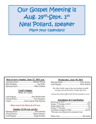 Men to Serve Sunday, June 27, 2021 a.m.
Announcements................................Michael Wilson
Bible Reading.............................................Ian Willis
Opening Prayer ...................................Mike Childers
Lord’s Supper
Bobby Joe Lindley
Lead Singing.................................Alex Blackwelder
Closing Prayer................................... Terry Kingsley
Ushers .......................... Larry Long & John Mounce
Please meet in the library by 8:45 a.m.
Sunday 11:15 a.m. service
Opening Prayer .................................... Kent Nichols
Closing Prayer...................................Shawn Mounce
Lead Singing......................................Hugh Scribner
Wednesday, June 30, 2021
Opening Prayer ....................................Larry Presley
Lead Singing........................................ Kent Nichols
The elders kindly request that men leading in public
worship wear the best dress clothes they have.
Contact the church office (842-6116) if unable to serve.
Attendance & Contribution
Mid-Week, 6-16-21 .................................................... 145
Sunday 1st
Worship, 6-20-21 .................................... 190*
Sunday Bible Class..................................................... 188
Sunday 2nd
Worship.................................................... 129
Contribution (budget $7,900) ................................ $8,632
*This does not include the livestreamed views.
Pantry item................................................ Dry beans
Our Gospel Meeting is
Aug. 29th
-Sept. 1st
Neal Pollard, speaker
Mark your calendars!
 