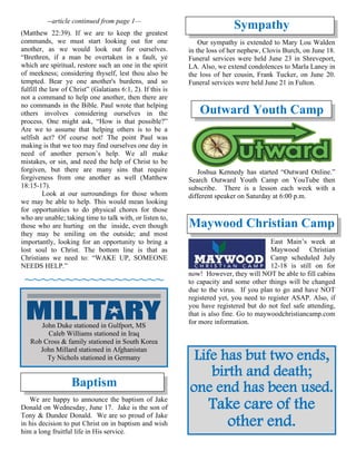 --article continued from page 1—
(Matthew 22:39). If we are to keep the greatest
commands, we must start looking out for one
another, as we would look out for ourselves.
“Brethren, if a man be overtaken in a fault, ye
which are spiritual, restore such an one in the spirit
of meekness; considering thyself, lest thou also be
tempted. Bear ye one another's burdens, and so
fulfill the law of Christ” (Galatians 6:1, 2). If this is
not a command to help one another, then there are
no commands in the Bible. Paul wrote that helping
others involves considering ourselves in the
process. One might ask, “How is that possible?”
Are we to assume that helping others is to be a
selfish act? Of course not! The point Paul was
making is that we too may find ourselves one day in
need of another person’s help. We all make
mistakes, or sin, and need the help of Christ to be
forgiven, but there are many sins that require
forgiveness from one another as well (Matthew
18:15-17).
Look at our surroundings for those whom
we may be able to help. This would mean looking
for opportunities to do physical chores for those
who are unable; taking time to talk with, or listen to,
those who are hurting on the inside, even though
they may be smiling on the outside; and most
importantly, looking for an opportunity to bring a
lost soul to Christ. The bottom line is that as
Christians we need to: “WAKE UP, SOMEONE
NEEDS HELP.”
~~~~~~~~~~~~~~~~~
Baptism
We are happy to announce the baptism of Jake
Donald on Wednesday, June 17. Jake is the son of
Tony & Dundee Donald. We are so proud of Jake
in his decision to put Christ on in baptism and wish
him a long fruitful life in His service.
Sympathy
Our sympathy is extended to Mary Lou Walden
in the loss of her nephew, Clovis Burch, on June 18.
Funeral services were held June 23 in Shreveport,
LA. Also, we extend condolences to Marla Laney in
the loss of her cousin, Frank Tucker, on June 20.
Funeral services were held June 21 in Fulton.
Outward Youth Camp
Joshua Kennedy has started “Outward Online.”
Search Outward Youth Camp on YouTube then
subscribe. There is a lesson each week with a
different speaker on Saturday at 6:00 p.m.
Maywood Christian Camp
East Main’s week at
Maywood Christian
Camp scheduled July
12-18 is still on for
now! However, they will NOT be able to fill cabins
to capacity and some other things will be changed
due to the virus. If you plan to go and have NOT
registered yet, you need to register ASAP. Also, if
you have registered but do not feel safe attending,
that is also fine. Go to maywoodchristiancamp.com
for more information.
Life has but two ends,
birth and death;
one end has been used.
Take care of the
other end.
John Duke stationed in Gulfport, MS
Caleb Williams stationed in Iraq
Rob Cross & family stationed in South Korea
John Millard stationed in Afghanistan
Ty Nichols stationed in Germany
 