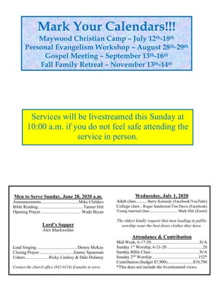 Men to Serve Sunday, June 28, 2020 a.m.
Announcements...................................Mike Childers
Bible Reading..........................................Tanner Hitt
Opening Prayer ..................................... Wade Bryan
Lord’s Supper
Alex Blackwelder
Lead Singing......................................Donny McKay
Closing Prayer................................Jimmy Spearman
Ushers .....................Ricky Lindsey & Dale Dulaney
Contact the church office (842-6116) if unable to serve.
Wednesday, July 1, 2020
Adult class.......... Barry Kennedy (Facebook/YouTube)
College class ..Roger Sanderson/Tim Davis (Facebook)
Young married class............................ Mark Hitt (Zoom)
The elders kindly request that men leading in public
worship wear the best dress clothes they have.
Attendance & Contribution
Mid-Week, 6-17-20.............................................N/A
Sunday 1st
Worship, 6-21-20 .................................28
Sunday Bible Class .............................................N/A
Sunday 2nd
Worship...........................................152*
Contribution (budget $7,900)........................$10,796
*This does not include the livestreamed views.
Mark Your Calendars!!!
Maywood Christian Camp – July 12th-18th
Personal Evangelism Workshop – August 28th-29th
Gospel Meeting – September 13th-16th
Fall Family Retreat – November 13th-14th
Services will be livestreamed this Sunday at
10:00 a.m. if you do not feel safe attending the
service in person.
 
