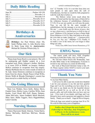 Daily Bible Reading
June 30 .............................................Psalms 145-150
July 1.....................................................Proverbs 1-4
July 2.....................................................Proverbs 5-9
July 3.................................................Proverbs 10-13
July 4.................................................Proverbs 14-17
July 5.................................................Proverbs 18-21
July 6.................................................Proverbs 22-24
Birthdays &
Anniversaries
Birthdays: Joe Paul Perkins (June 30),
Sarah Phillips (July 2), John Bowlin (July
4), Betty Long (July 6). Anniversaries:
Michael & Christine Wilson (July 5).
Our Sick
Please keep Susan Reed in your prayers. She will
be undergoing gall bladder surgery & a liver
transplant soon. Ricky Johnson’s mother, Merlene,
is in room 5529 at NMMC on hospice. Kathryn
McKee continues to recuperate from hip surgery.
Shauna McMickin has two more rounds of chemo at
St. Jude. James Simmons continues to recuperate at
home from his chemo. Randy Pearce (Chad Willis,
Kristie Webb & Rhonda Pennington’s cousin) has
been moved to a rehab facility in Oxford.
On-Going Illnesses
Mary Lou Walden, Steve Kelly, Bettye Davis,
Frankie Estes, Shirley Lyons, Caroline Willis, Sean
Koehn, Carol Hood, Bill Goff, Donny Dulaney,
Adam McCurley, James Goddard, Mitch Maclean,
Mary Starz, Sheba Tuggers, Steve Higginbotham,
Lance Canerdy
Nursing Homes
Nancy Haywood, Randy Attaway, Veona Harris,
Shirley McCarthy, Bob/Clara McClure, Brenda
Dawson
--article continued from page 1—
tion” (2 Timothy 3:12). It is not that Jesus does not
want people to take upon them the oath of
Christlikeness, but that we would be fully prepared to
walk the walk that is before us.
The Hebrew writer wrote much about the
children of Israel and the fact that many of them fell in
the wilderness because of unfaithfulness (Hebrews
3:7-19). If we are not careful, we will miss the point.
True, we can fall by the same example of
unfaithfulness, but the message is we do not have to.
We can “...come boldly unto the throne of grace, that
we may obtain mercy, and find grace to help in time of
need” (Hebrews 4:16), because we have a better High
Priest (Hebrews 4:14-15). May God help us all to pay
the vows that we make, letting our “...communication
be, Yea, yea; Nay, nay:” (Matthew 5:37). Finally, if
we make a vow in the storm, let’s not forget it when
things are calm.
1
Foster, Elon, 6000 Classic Sermon Illustrations, p.753
EMYG News
The senior youth will have TGIF (Together
Growing in Faith) this Friday, July 2 at 9:00 p.m.
We will have Brain Freeze this Wednesday, June
30 after Bible study in the multipurpose. Everyone is
invited to stay and enjoy ice cream & fellowship.
Our week at Maywood Christian Camp is July 18-
24. Please register online ASAP to reserve your spot.
www.maywoodchristiancamp.com
Thank You Note
To my East Main family,
I will never be able to put into words how thankful
I am for your presence in my life and how grateful
Gage and I are for everything you have done for us.
We want to say thank you for the beautiful shower
that you hosted for us, as well as, for all of the
prayers, gifts, and well-wishes that you have sent our
way. I love each of you deeply, and Gage and I are
blessed to have such a generous and supportive church
family. Thank you so much! Gage & Olivia Gregory
*Olivia & Gage were united in marriage June 26 in TN.
We wish for them many years of happiness.
Ladies, don’t forget the next Ladies’
Fellowship on Thursday, July 8 beginning at
6:00 p.m. in the multipurpose room.
There will be no meal.
 