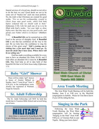 --article continued from page 1--
funeral services of a loved one, should we not strive
to do the best we can? Good deeds are not to be
some sort of “bucket list” each one must perform.
No, the truth is that Christians are created for good
works. “For we are his workmanship, created in
Christ Jesus unto good works, which God hath
before ordained that we should walk in them”
(Ephesians 2:10). Life for each one of us is to be
filled with God’s works. “Let your light so shine
before men, that they may see your good works, and
glorify your Father which is in Heaven” (Matthew
5:16).
A Beautiful Life can be summed up as a life
lived in the service of almighty God. A Beautiful
Life is one that has confidence all the way to the
end. Do we truly have the confidence to sing the
chorus of this great song? “Life’s evening sun is
sinking low, a few more days and I must go. To
meet the deeds that I have done. Where there will
be no setting sun.”
God has made everything available for every
man to have an abundant life (John 10:10), and if
God offers an abundant life it must be A Beautiful
Life. May God help us all to take hold of that
beautiful life that is in Christ Jesus today (Ephesians
1:3).
~~~~~~~~~~~~~~~~~~~~~~~~~~~~~~~~~
Baby “Girl” Shower
There will be a baby “girl” shower
in honor of Ainsley Millard on
Sunday, June 9 “come & go” from 3-
4:30 p.m. in the multipurpose room.
Ainsley has registered at Walmart,
Target & Amazon.
Sr. Adult Fellowship
The Sr. Adult Fellowship will NOT be held this
month due to Vacation Bible School and several being
out of town.

Area Youth Meeting
The Area Wide Youth Meeting will be held this
Sunday, June 9 at 5:00 p.m. at the Mayfield
congregation in Saltillo. Please let Tim Davis know
if you will be riding the bus.

Singing in the Park
Following the Area Wide
Youth Meeting, the West Main
congregation will be hosting
“Singing in the Park” from 8:00-
9:00 p.m. at Veterans Park in east
Tupelo. Bring your lawn chairs!
John Duke is stationed in Long Beach, MS
Caleb Williams is stationed in Camp Lejeune, NC
 
