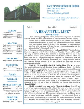 4
Vol. 44 June 4, 2019 Number 21
“A BEAUTIFUL LIFE”
Barry Kennedy
There are many great psalms, hymns, and spiritual songs used in corporate
worship. In fact, one of the great attributes of New Testament worship is singing.
Let the word of Christ dwell in you richly in all wisdom; teaching and
admonishing one another in psalms and hymns and spiritual songs, singing
with grace in your hearts to the Lord. And whatsoever ye do in word or
deed, do all in the name of the Lord Jesus, giving thanks to God and the
Father by him” (Colossians 3:16, 17).
One of the many great hymns often used is “A Beautiful Life.” Admittedly, this
title is not as popular as the first line which reads, “Each day I’ll do a golden deed,”
This song is one that produces fond memories in my mind. This was one of my
grandfather’s favorite hymns, and one of the few that he would lead. There are
times when we as a congregation sing this song that it is hard to hold back the
emotions. Having said that, this song is more than just a family memorial. It has a
very powerful spiritual message. In fact, the lyrics of this song teach the great
message of Christianity.
Each Day I’ll Do a Golden Deed, By Helping Those Who Are in Need.
God has given His word to help direct our lives toward Heaven (Psalm 119:105). In
those instructions we are told how to treat one another, which in turn will help one
to have “A Beautiful Life.” God’s will involves treating people the way one would
want to be treated themselves. “Therefore, all things whatsoever ye would that men
should do to you, do ye even so to them: for this is the law and the prophets”
(Matthew 7:12). Many through the years have labeled this scripture as the “Golden
Rule.” Is it any wonder that the song said, “Each day I’ll do a GOLDEN DEED?”
Helping those who are in need should remind us of the fact that we too need help
from time to time. Life has its share of difficulties, but God has made possible a
“Beautiful Life.”
My life on earth is but a span, and so I’ll do the best I can. Every life has
a way of leaving a mark upon those left behind. “For none of us liveth to himself,
and no man dieth to himself” (Romans 14:7). It is true that life is short, relatively
speaking, and everyone has an appointment to keep. “And as it is appointed unto
men once to die, but after this the judgment:” (Hebrews 9:27). Life being “but a
span,” is almost exactly what James said long ago. “...For what is your life? It is
even a vapour, that appeareth for a little time, and then vanisheth away” (James
4:14). Knowing this to be true, based upon how many times we all have visited the
--article continued page 2--
ELDERS
Mike Childers..............397-6453
Dennis Hallmark .........255-5557
Mark Hitt.....................322-0917
Bobby Lindley.............260-9193
DEACONS
Wade Bryan.................419-5552
William Harris.............416-8149
Ricky Lindsey .............255-8136
Jeff Mansel..................871-0357
Jimmy Spearman.........840-8957
Michael Wilson ...........891-0891
PREACHER
Barry Kennedy ... (931)787-7108
SECRETARY
Renee Childers
Office...........................842-6116
Fax...............................842-7091
E-MAIL
eastmaincoc38804@gmail.com
WEB PAGE
eastmaincoc.com
SUNDAY SERVICES
Worship....................... 9:00 a.m.
Bible Classes............. 10:15 a.m.
Worship..................... 11:15 a.m.
Singing or Devotional
Last Sunday of the Month
MID-WEEK
SERVICES
Wednesday Classes .....7:00 p.m.
EAST MAIN CHURCH OF CHRIST
1606 East Main Street
P. O. Box 1761
Tupelo, Mississippi 38802
“Thou shalt observe to do all that they inform thee”
(Deut. 17:10)
 