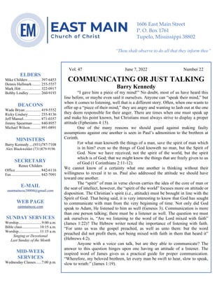 0………. 4
--article continued from page 1—
Are we confident that our light is bright
Vol. 47 June 7, 2022 Number 22
COMMUNICATING OR JUST TALKING
Barry Kennedy
“I gave him a piece of my mind!” No doubt, most of us have heard this
line before, or maybe even said it ourselves. Anyone can “speak their mind,” but
when it comes to listening, well that is a different story. Often, when one wants to
offer up a “piece of their mind,” they are angry and wanting to lash out at the one
they deem responsible for their anger. There are times when one must speak up
and make his point known, but Christians must always strive to display a proper
attitude (Ephesians 4:15).
One of the many reasons we should guard against making faulty
assumptions against one another is seen in Paul’s admonition to the brethren at
Corinth.
For what man knoweth the things of a man, save the spirit of man which
is in him? even so the things of God knoweth no man, but the Spirit of
God. Now we have received, not the spirit of the world, but the spirit
which is of God; that we might know the things that are freely given to us
of God (1 Corinthians 2:11-12).
We cannot know of a certainty what one another is thinking without their
willingness to reveal it to us. Paul also addressed the attitude we should have
toward one another.
The “spirit” of man in verse eleven carries the idea of the core of man or
the seat of intellect, however, the “spirit of the world” focuses more on attitude or
disposition. The Christian’s spirit (i.e., attitude) must be brought in line with the
Spirit of God. That being said, it is very interesting to know that God has sought
to communicate with man from the very beginning of time. Not only did God
speak to Adam, He listened to him as well (Genesis 3). Communication is more
than one person talking; there must be a listener as well. The question we must
ask ourselves is, “Are we listening to the word of the Lord mixed with faith”
(James 1:22)? The Hebrew writer noted the importance of listening with faith.
“For unto us was the gospel preached, as well as unto them: but the word
preached did not profit them, not being mixed with faith in them that heard it”
(Hebrews 4:2).
Anyone with a voice can talk, but are they able to communicate? The
answer to this question hinges upon one having an attitude of a listener. The
inspired word of James gives us a practical guide for proper communication.
“Wherefore, my beloved brethren, let every man be swift to hear, slow to speak,
slow to wrath:” (James 1:19).
ELDERS
Mike Childers ............. 397-6453
Dennis Hallmark......... 255-5557
Mark Hitt .................... 322-0917
Bobby Lindley ............ 260-9193
DEACONS
Wade Bryan ................ 419-5552
Ricky Lindsey............. 255-8136
Jeff Mansel.................. 871-0357
Jimmy Spearman ........ 840-8957
Michael Wilson........... 891-0891
MINISTERS
Barry Kennedy....(931)787-7108
Alex Blackwelder (731)879-9196
SECRETARY
Renee Childers
Office.......................... 842-6116
Fax .............................. 842-7091
E-MAIL
eastmaincoc38804@gmail.com
WEB PAGE
eastmaincoc.com
SUNDAY SERVICES
Worship........................9:00 a.m.
Bible class..................10:15 a.m.
Worship......................11:15 a.m.
Singing or Devotional
Last Sunday of the Month
MID-WEEK
SERVICES
Wednesday Classes......7:00 p.m.
1606 East Main Street
P. O. Box 1761
Tupelo, Mississippi 38802
“Thou shalt observe to do all that they inform thee”
(Deut. 17:10)
 