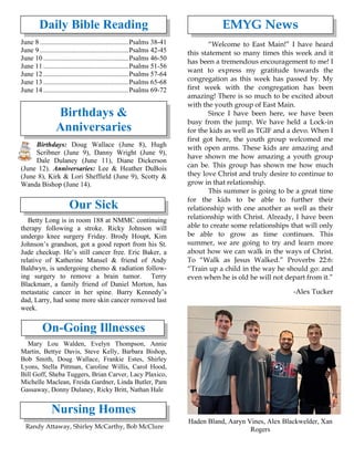 Daily Bible Reading
June 8 ...................................................Psalms 38-41
June 9 ...................................................Psalms 42-45
June 10 .................................................Psalms 46-50
June 11 .................................................Psalms 51-56
June 12 .................................................Psalms 57-64
June 13 .................................................Psalms 65-68
June 14 .................................................Psalms 69-72
Birthdays &
Anniversaries
Birthdays: Doug Wallace (June 8), Hugh
Scribner (June 9), Danny Wright (June 9),
Dale Dulaney (June 11), Diane Dickerson
(June 12). Anniversaries: Lee & Heather DuBois
(June 8), Kirk & Lori Sheffield (June 9), Scotty &
Wanda Bishop (June 14).
Our Sick
Betty Long is in room 188 at NMMC continuing
therapy following a stroke. Ricky Johnson will
undergo knee surgery Friday. Brody Houpt, Kim
Johnson’s grandson, got a good report from his St.
Jude checkup. He’s still cancer free. Eric Baker, a
relative of Katherine Mansel & friend of Andy
Baldwyn, is undergoing chemo & radiation follow-
ing surgery to remove a brain tumor. Terry
Blackmarr, a family friend of Daniel Morton, has
metastatic cancer in her spine. Barry Kennedy’s
dad, Larry, had some more skin cancer removed last
week.
On-Going Illnesses
Mary Lou Walden, Evelyn Thompson, Annie
Martin, Bettye Davis, Steve Kelly, Barbara Bishop,
Bob Smith, Doug Wallace, Frankie Estes, Shirley
Lyons, Stella Pittman, Caroline Willis, Carol Hood,
Bill Goff, Sheba Tuggers, Brian Carver, Lacy Plaxico,
Michelle Maclean, Freida Gardner, Linda Butler, Pam
Gassaway, Donny Dulaney, Ricky Britt, Nathan Hale
Nursing Homes
Randy Attaway, Shirley McCarthy, Bob McClure
EMYG News
“Welcome to East Main!” I have heard
this statement so many times this week and it
has been a tremendous encouragement to me! I
want to express my gratitude towards the
congregation as this week has passed by. My
first week with the congregation has been
amazing! There is so much to be excited about
with the youth group of East Main.
Since I have been here, we have been
busy from the jump. We have held a Lock-in
for the kids as well as TGIF and a devo. When I
first got here, the youth group welcomed me
with open arms. These kids are amazing and
have shown me how amazing a youth group
can be. This group has shown me how much
they love Christ and truly desire to continue to
grow in that relationship.
This summer is going to be a great time
for the kids to be able to further their
relationship with one another as well as their
relationship with Christ. Already, I have been
able to create some relationships that will only
be able to grow as time continues. This
summer, we are going to try and learn more
about how we can walk in the ways of Christ.
To “Walk as Jesus Walked.” Proverbs 22:6:
“Train up a child in the way he should go: and
even when he is old he will not depart from it.”
-Alex Tucker
Haden Bland, Aaryn Vines, Alex Blackwelder, Xan
Rogers
 