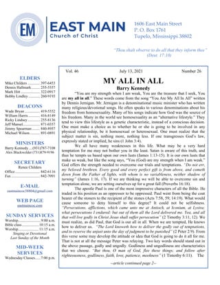 4
Vol. 46 July 13, 2021 Number 26
MY ALL IN ALL
Barry Kennedy
“You are my strength when I am weak, You are the treasure that I seek, You
are my all in all.” These words come from the song “You Are My All In All” written
by Dennis Jernigan. Mr. Jernigan is a denominational music minister who has written
many religious/devotional songs. He often speaks to various denominations about his
freedom from homosexuality. Many of his songs indicate how God was the source of
his freedom. Many in the world see homosexuality as an “alternative lifestyle.” They
tend to view this lifestyle as a genetic characteristic, instead of a conscious decision.
One must make a choice as to whether he or she is going to be involved in any
physical relationship, be it homosexual or heterosexual. One must realize that the
subject matter is sin, nothing more, nothing less. If one transgresses God’s law,
expressly stated or implied, he sins (1 John 3:4).
We all have many weaknesses in this life. What may be a very hard
temptation for me may not bother you in the least. Satan is aware of this truth, and
thus he tempts us based upon our own lusts (James 1:13-15). It is our own lusts that
make us weak, but like the song says, “You (God) are my strength when I am weak.”
God offers the strength needed to overcome our trials and temptations. “Do not err,
my beloved brethren. Every good and every perfect gift is from above, and cometh
down from the Father of lights, with whom is no variableness, neither shadow of
turning” (James 1:16, 17). If we are thinking we will be able to overcome sin and
temptation alone, we are setting ourselves up for a great fall (Proverbs 16:18).
The apostle Paul is one of the most impressive characters of all the Bible. He
traded in his position as an oppressor to be oppressed. Paul went from being the coat
bearer of the stoners to the recipient of the stones (Acts 7:58, 59; 14:19). What would
cause someone to deny himself to this degree? It could not be selfishness.
“Persecutions, afflictions, which came unto me at Antioch, at Iconium, at Lystra;
what persecutions I endured: but out of them all the Lord delivered me. Yea, and all
that will live godly in Christ Jesus shall suffer persecution” (2 Timothy 3:11, 12). We
must realize, as did Paul, that God is our all in all. When we are tempted, He knows
how to deliver us. “The Lord knoweth how to deliver the godly out of temptations,
and to reserve the unjust unto the day of judgment to be punished” (2 Peter 2:9). From
this verse some may develop the attitude or idea that God is going to do it all for me.
That is not at all the message Peter was relaying. Two key words should stand out in
the above passage, godly and ungodly. Godliness and ungodliness are characteristics
that we choose. “But thou, O man of God, flee these things; and follow after
righteousness, godliness, faith, love, patience, meekness” (1 Timothy 6:11). The
--article continued page 2--
ELDERS
Mike Childers ............. 397-6453
Dennis Hallmark......... 255-5557
Mark Hitt .................... 322-0917
Bobby Lindley ............ 260-9193
DEACONS
Wade Bryan ................ 419-5552
William Harris ............ 416-8149
Ricky Lindsey............. 255-8136
Jeff Mansel.................. 871-0357
Jimmy Spearman ........ 840-8957
Michael Wilson........... 891-0891
MINISTERS
Barry Kennedy....(931)787-7108
Alex Blackwelder (731)879-9196
SECRETARY
Renee Childers
Office.......................... 842-6116
Fax .............................. 842-7091
E-MAIL
eastmaincoc38804@gmail.com
WEB PAGE
eastmaincoc.com
SUNDAY SERVICES
Worship........................9:00 a.m.
Bible class..................10:15 a.m.
Worship......................11:15 a.m.
Singing or Devotional
Last Sunday of the Month
MID-WEEK
SERVICES
Wednesday Classes......7:00 p.m.
1606 East Main Street
P. O. Box 1761
Tupelo, Mississippi 38802
“Thou shalt observe to do all that they inform thee”
(Deut. 17:10)
 