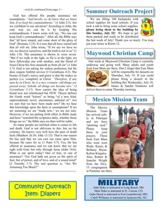 Community Outreach
Item: Diapers
--article continued from page 1—
God has offered His people assurance not
assumptions. “And hereby we do know that we know
him, if we keep his commandments.” (1 John 2:3). Are
we confident in our salvation? According to John, the
only way we can be is by keeping His
commandments. I know some will say, “No one can
keep God’s commandments.” After all, the Bible says
that “all have sinned, and come short of the glory of
God” (Romans 3:23). It is true that all have sinned and
that all will sin. John wrote, “If we say we have no
sin, we deceive ourselves, and the truth is not in us” (1
John 1:8). The assurance is shown in verse seven.
“But if we walk in the light, as He is in the light, we
have fellowship one with another, and the blood of
Jesus Christ His Son cleanseth us from all sin” (1 John
1:7). God is not asking for sinless perfection, but He
does require faithful service (1 Corinthians 4:2). The
beauty of God’s mercy and grace is that He makes us
perfect (i.e. complete) in Christ. “Therefore, if any
man be in Christ, he is a new creature: old things are
passed away; behold, all things are become new” (2
Corinthians 5:17). New carries the idea of being
brand new not refashioned but NEW. Thayer defines
the Greek word “kainos” as being “of a new kind,
unprecedented, novel, uncommon, unheard of.” Are
we sure that we have been made new? Do we base
that knowledge upon the facts or assumptions? If we
are assuming we are “made new,” we are not sure.
However, if we are putting forth effort in Bible study
and have “searched the scriptures daily, whether those
things are so,” the Bible says we then will be noble.
So many people are terrified when it comes to life
and death. God is not oblivious to this, but on the
contrary, He knows very well how the pain of death
feels (Matthew 26:39; John 15:13). That is one reason
He has said that we can cast our cares upon Him,
because He cares for us (1 Peter 5:7). Yes, He has
offered us assurance and we can know that we are
right with God, but only through Jesus (John 14:6).
What is our spirit today? One of fear, or one of
assurance? “For God hath not given us the spirit of
fear; but of power, and of love, and of a sound mind”
(2 Timothy 1:7). The real question is, “Are We
Assuming Too Much?”
~~~~~~~~~~~~~~~~~~~~~~~~~~~~~~~~~
Summer Outreach Project
We are filling 100 backpacks with
school supplies for local schools. If you
took a tab to bring some school supplies,
please bring them to the building by
this Sunday, July 22! We hope to get
them packed and ready to be distributed
the last week of July! Thank you so much. You may
put your items in Room 12.
Maywood Christian Camp
Our week at Maywood Christian Camp is currently
underway and going well. Many adults and youth
from East Main are there. Don’t forget that East Main
will be responsible for desserts on
Thursday, July 19. If you could
please bring a dessert to the
building this Wednesday, July 18,
James & Sandra Simmons will
deliver them to camp Thursday morning.
Mexico Mission Team
The Mexico
Mission Team
has arrived safe-
ly in Palenque
and are busy
“planting seed.”
Please keep
them in your
prayers. Those
from East Main
who went were
Wade, Karen, &
Bethany Bryan,
Kelton Kingsley.
Also, Robert &
Jennifer Wright
from the Hwy.
15 congregation
in Pontotoc are there.
John Duke is stationed in Long Beach, MS.
Matt Duke is stationed in Ft. Carson, CO.
Gabe Hood is stationed in Fort Lenardwood, MO.
Caleb Williams is stationed in Jacksonville, NC.
 