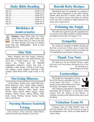 Daily Bible Reading
July 18....................................................Isaiah 17-20
July 19....................................................Isaiah 21-23
July 20....................................................Isaiah 24-27
July 21....................................................Isaiah 28-30
July 22....................................................Isaiah 31-35
July 23....................................................Isaiah 36-39
July 24....................................................Isaiah 40-41
Birthdays &
Anniversaries
Birthdays: Susan Willis (July 18), Casey
Gullett (July 19), Katy Beth Voyles (July
22), Steve Kelly (July 23), Tracy Lyle (July
23), Mary Morgan Lyle (July 23), Britton
Smith (July 24). Anniversaries: Derik & Staci
Rushing (July 20).
Our Sick
Sherry Kingsley had foot surgery Thursday.
Susan Reed had surgery on her cheek Monday and
she’ll have a breast biopsy on July __. Chris
Carter’s son, Colton, from the Mayfield
congregation underwent surgery last week at
LeBonheur. Mike Stroup, a friend of Judy Jones,
will undergo several surgeries following a bike
accident. Elaine Ward, Willie Topp’s sister, is very
ill.
On-Going Illnesses
Laverne Raper, Frankie Estes, Adam McCurley,
Bretta Robinson, Mary Jordan, Donny Dulaney,
James Goddard, Ray Scribner, Bill Goff, Linda
Bryan, Mitch Maclean, Jadon Parish, James
Nichols, Betty Harrell, Sheba Tuggers, Sherry
Gregory, Shirley Owens, Mickey Bailey, Mike
Scott, Tracey Wilburn, Sammy Carson, Nathan
Hale, Leroy Brown
Nursing Homes/Assisted
Living
Clara Simmons, Nancy Haywood, Hilda Roberts,
Shirley McCarthy, Mary Southern, Veona Harris
Harold Roby Resigns
Harold Roby gave his resignation as a deacon of
the East Main congregation to the elders Sunday.
Harold stated that due to health, family, and job
issues, he could not carry on his duties as a deacon
at this time. We would like to thank Harold for his
many years of past service.
Polishing the Pulpit
The elders have agreed to pay the registration fee
for anyone at East Main wishing to attend Polishing
the Pulpit in Sevierville, TN August 17-23.
Sympathy
We extend our sympathy to Barbara Wright and
Star Ray in the loss of their cousin, Jimmy Dale
Green, on July 12. Funeral services were held July
14 at McMillan Funeral Home in Booneville.
Thank You Note
We thank you for the beautiful flowers, cards,
and most of all your prayers during the loss of my
dear sister. In Christian love,
Betty Kingsley & family
Lectureships
The Southaven congregation will host
their 2018 Power Lectureship July 22-26
on the theme “The Devil.” A flyer is
posted on the bulletin board across from
the library with speakers and times.
The Chapman congregation in Ripley will host a
lectureship July 29-August 1 on the theme “Great
Lessons from the Sermon on the Mount.” A
schedule is posted on the bulletin board across from
the library.
Visitation Team #4
Visitation Team #4, Mike Ratliff’s team, will
meet this Sunday, July 22 after services at noon in
the multipurpose room. Please see Hilda Ratliff for
what to bring.
 