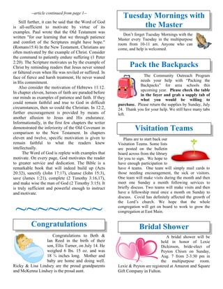 --article continued from page 1--
Still further, it can be said that the Word of God
is all-sufficient to motivate by virtue of its
examples. Paul wrote that the Old Testament was
written "for our learning that we through patience
and comfort of the Scriptures might have hope."
(Romans15:4) In the New Testament, Christians are
often motivated by the example of Christ. Consider
the command to patiently endure suffering (1 Peter
2:20). The Scripture motivates us by the example of
Christ by reminding readers that Jesus never sinned
or faltered even when He was reviled or suffered. In
face of fierce and harsh treatment, He never waned
in His commitment.
Also consider the motivation of Hebrews 11:12.
In chapter eleven, heroes of faith are paraded before
our minds as examples of patience and faith. If they
could remain faithful and true to God in difficult
circumstances, then so could the Christian. In 12:2,
further encouragement is provided by means of
another allusion to Jesus and His endurance.
Informationally, in the first few chapters the writer
demonstrated the inferiority of the Old Covenant in
comparison to the New Testament. In chapters
eleven and twelve, specific motivation is given to
remain faithful to what the readers knew
intellectually.
The Word of God is replete with examples that
motivate. On every page, God motivates the reader
to greater service and dedication. The Bible is a
remarkable book that will indeed build up (Acts
20:32), sanctify (John 17:17), cleanse (John 15:3),
save (James 1:21), complete (2 Timothy 3:16,17),
and make wise the man of God (2 Timothy 3:15). It
is truly sufficient and powerful enough to instruct
and motivate.
~~~~~~~~
Congratulations
Congratulations to Beth &
Ian Reed in the birth of their
son, Ellis Turner, on July 14. He
weighed 6 lbs. 15 oz. and was
18 ¾ inches long. Mother and
baby are home and doing well.
Ricky & Lisa Lindsey are the proud grandparents
and McKenna Lindsey is the proud aunt.
Tuesday Mornings with
the Master
Don’t forget Tuesday Mornings with the
Master every Tuesday in the multipurpose
room from 10-11 am. Anyone who can
come, and help is welcomed.
Pack the Backpacks
The Community Outreach Program
needs your help with “Packing the
Backpacks” for area schools this
upcoming year. Please check the table
in the foyer and grab a supply tab of
what you would be willing to
purchase. Please return the supplies by Sunday, July
24. Thank you for your help. We still have many tabs
left.
Visitation Teams
Plans are to start back our
Visitation Teams. Some lists
are posted on the bulletin
board across from the library
for you to sign. We hope to
have enough participation to
have 4 teams. One team will simply mail cards to
those needing encouragement, the sick or visitors.
One team will make visits during the month and then
meet one Sunday a month following services to
briefly discuss. Two teams will make visits and then
have a fellowship meal once a month on Sunday to
discuss. Covid has definitely affected the growth of
the Lord’s church. We hope that the whole
congregation will get on board to work to grow the
congregation at East Main.
Bridal Shower
A bridal shower will be
held in honor of Lexie
Dickinson, bride-elect of
Peyton Chism on Sunday,
Aug. 7 from 2-3:30 pm in
the multipurpose room.
Lexie & Peyton are registered at Amazon and Square
Gift Company in Fulton.
 