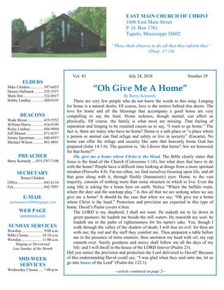 4
Hugh
Vol. 43 July 24, 2018 Number 29
“Oh Give Me A Home”
By Barry Kennedy
There are very few people who do not know the words to this song. Longing
for home is a natural desire. Of course, love is the motive behind this desire. The
love for home and all the blessings that accompany a good home are very
compelling to say the least. Home sickness, though mental, can affect us
physically. Of course, the family is what most are missing. That feeling of
separation and longing to be reunited causes us to say, “I want to go home.” The
fact is, there are many who have no home? Home is a safe place or “a place where
a person or animal can find refuge and safety or live in security” (Encarta). No
home can offer the refuge and security like unto that heavenly home God has
prepared (John 14:1-6). The question is, “do I desire that home? Are we homesick
for that home?”
Oh, give me a home where Christ is the Head. The Bible clearly states that
Jesus is the head of the Church (Colossians 1:18), but what does that have to do
with the home? People have a difficult time looking at things from a more spiritual
mindset (Proverbs 4:8). Far too often, we find ourselves focusing upon life, and all
that goes along with it, through fleshly (humanistic) eyes. Home, to the vast
majority, consists of nothing more than some structure in which to live. Even the
song title is asking for a home here on earth. Notice “Where the buffalo roam,
where the deer and the antelope play.” Is this all that we are seeking when we say
give me a home? It should be the case that when we say, “Oh give me a home
where Christ is the head.” Protection and provision are expected in this type of
home. David’s Psalm covers it best.
The LORD is my shepherd; I shall not want. He maketh me to lie down in
green pastures: he leadeth me beside the still waters. He restoreth my soul: he
leadeth me in the paths of righteousness for his name's sake. Yea, though I
walk through the valley of the shadow of death, I will fear no evil: for thou art
with me; thy rod and thy staff they comfort me. Thou preparest a table before
me in the presence of mine enemies: thou anointest my head with oil; my cup
runneth over. Surely goodness and mercy shall follow me all the days of my
life: and I will dwell in the house of the LORD forever (Psalm 23).
Did you notice the provision and protection the Lord delivered to David? Because
of this understanding David could say, “I was glad when they said unto me, let us
go into house of the Lord” (Psalm the 122:1).
--article continued on page 2--
ELDERS
Mike Childers..............397-6453
Dennis Hallmark .........255-5557
Mark Hitt.....................322-0917
Bobby Lindley.............260-9193
DEACONS
Wade Bryan.................419-5552
William Harris.............416-8149
Ricky Lindsey .............844-9944
Jeff Mansel..................871-0357
Jimmy Spearman.........840-8957
Michael Wilson ...........891-0891
PREACHER
Barry Kennedy ... (931)787-7108
SECRETARY
Renee Childers
Office...........................842-6116
Fax...............................842-7091
E-MAIL
eastmaincoc38804@gmail.com
WEB PAGE
eastmaincoc.com
SUNDAY SERVICES
Worship....................... 9:00 a.m.
Bible Classes............. 10:10 a.m.
Worship..................... 11:00 a.m.
Singing or Devotional
Last Sunday of the Month
MID-WEEK
SERVICES
Wednesday Classes .....7:00 p.m.
EAST MAIN CHURCH OF CHRIST
1606 East Main Street
P. O. Box 1761
Tupelo, Mississippi 38802
“Thou shalt observe to do all that they inform thee”
(Deut. 17:10)
 