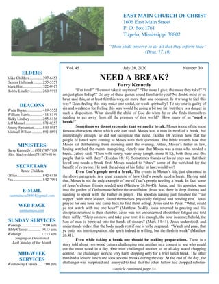 4
Vol. 45 July 28, 2020 Number 30
NEED A BREAK?
Barry Kennedy
“I’m tired!” “I cannot take it anymore!” “The more I give, the more they take!” “I
am just plain fed up!” Do any of these quotes sound familiar to you? No doubt, most of us
have said this, or at least felt this way, on more than one occasion. Is it wrong to feel this
way? Does feeling this way make one sinful, or weak spiritually? To say one is guilty of
sin and weakness for feeling this way would be going a bit too far, but there is a danger in
such a disposition. What should the child of God do when he or she finds themselves
needing to get away from all the pressure of this world? How many of us “need a
break?”
Sometimes we do not recognize that we need a break. Moses is one of the most
famous characters about which one can read. Moses was a man in need of a break, but
interestingly enough, he did not recognize that need. Exodus 18 records how that the
people of Israel were coming to Moses with their questions. The Bible records how that
Moses sat deliberating from morning until the evening. Jethro, Moses’s father in law,
having watched the events transpiring, clearly saw that Moses was a man who needed a
break. Jethro said, “Thou wilt surely wear away (emph. mine B K), both thou and this
people that is with thee:” (Exodus 18:18). Sometimes friends or loved ones see that their
loved one needs a break first. Moses needed to “share” some of the workload for the
benefit of everyone. He took the advice of his father in law; would we?
Even God’s people need a break. The events in Moses’s life, just discussed in
the above paragraph, is a great example of how God’s people need a break. Having said
that, Moses is not the only example of one of God’s people needing a break. In fact, some
of Jesus’s closest friends needed rest (Matthew 26:36-45). Jesus, and His apostles, went
into the garden of Gethsemane before the crucifixion. Jesus was there in deep distress and
needing to speak with the Father in prayer. The apostles having just finished the “last
supper” with their Master, found themselves physically fatigued and needing rest. Jesus
prayed for one hour and came back to find them asleep. Jesus said to Peter, “What, could
ye not watch with me one hour?” (Matthew 26:40). Jesus returned to praying and His
disciples returned to their slumber. Jesus was not unconcerned about their fatigue and told
them softly, “Sleep on now, and take your rest: it is enough, the hour is come; behold, the
Son of man is betrayed into the hands of sinners” (Mark 14:41). Jesus understood, and
understands today, that the body needs rest if one is to be prepared. “Watch and pray, that
ye enter not into temptation: the spirit indeed is willing, but the flesh is weak” (Matthew
26:41).
Even while taking a break one should be making preparations. There is a
story told about two wood cutters challenging one another in a contest to see who could
cut the most wood in a day. One man challenged another to an all-day wood chopping
contest. The challenger worked very hard, stopping only for a brief lunch break. The other
man had a leisure lunch and took several breaks during the day. At the end of the day, the
challenger was surprised and annoyed to find that the other fellow had chopped substan-
--article continued page 3--
ELDERS
Mike Childers..............397-6453
Dennis Hallmark .........255-5557
Mark Hitt.....................322-0917
Bobby Lindley.............260-9193
DEACONS
Wade Bryan.................419-5552
William Harris.............416-8149
Ricky Lindsey .............255-8136
Jeff Mansel..................871-0357
Jimmy Spearman.........840-8957
Michael Wilson ...........891-0891
MINISTERS
Barry Kennedy ... (931)787-7108
Alex Blackwelder (731)879-9196
SECRETARY
Renee Childers
Office...........................842-6116
Fax...............................842-7091
E-MAIL
eastmaincoc38804@gmail.com
WEB PAGE
eastmaincoc.com
SUNDAY SERVICES
Worship....................... 9:00 a.m.
Bible Classes............. 10:15 a.m.
Worship..................... 11:15 a.m.
Singing or Devotional
Last Sunday of the Month
MID-WEEK
SERVICES
Wednesday Classes .....7:00 p.m.
EAST MAIN CHURCH OF CHRIST
1606 East Main Street
P. O. Box 1761
Tupelo, Mississippi 38802
“Thou shalt observe to do all that they inform thee”
(Deut. 17:10)
 