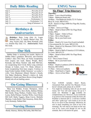 Daily Bible Reading
July 6.................................................Proverbs 22-24
July 7.................................................Proverbs 25-27
July 8.................................................Proverbs 28-29
July 9.................................................Proverbs 30-31
July 10..............................................Ecclesiastes 1-6
July 11............................................Ecclesiastes 7-12
July 12..................................... Song of Solomon 1-4
Birthdays &
Anniversaries
Birthdays: Betty Long (July 6), Logan
Mallard (July 7), Natalie Mansel (July 10),
Amy Voyles (July 10), Barry Kennedy (July
11), Jennifer Ray (July 11). Anniversaries: None
this week.
Our Sick
Debbie Duke is awaiting test results. Melvin &
Debbie Duke’s grandson, Maverick, and Christina
Lindley’s dad, Chris Buse, are home recuperating
from surgery last week. Danny Wright, Barry
Kennedy and Missy Nichols’ dad, Bob McClure,
are recuperating from Covid. Betty Long continues
therapy at Cedars, room 712. Ricky Johnson is
home recuperating from knee surgery. Continue to
keep Freida Gardner (Eddie Simmons’ co-worker’s
wife), Terry Blackmarr (Daniel Morton’s friend),
Eric Baker (Katherine Mansel’s relative & Andy
Baldwyn’s friend) and Dawn Brown (Greg Hughes’
friend) who all are battling cancer.
On-Going Illnesses
Mary Lou Walden, Evelyn Thompson, Annie
Martin, Bettye Davis, Steve Kelly, Barbara Bishop,
Bob Smith, Doug Wallace, Frankie Estes, Shirley
Lyons, Stella Pittman, Caroline Willis, Carol Hood,
Bill Goff, Sheba Tuggers, Brian Carver, Michelle
Maclean, Linda Butler, Pam Gassaway, Ricky Britt,
Larry Kennedy, Nathan Hale
Nursing Homes
Randy Attaway, Shirley McCarthy, Bob McClure
EMYG News
Six Flags’ Trip Itinerary
Thursday:
5:00am – Leave church building
7:00am – Bathroom break only
10:00am – Gas/Bathroom break (721 N Tucker
Blvd, St. Louis, MO 63101)
10:20 – Head to 6 flags (4900 Six Flags Rd, Eureka,
MO 63025)
12:30pm – Arrive at 6 Flags
7:00pm – Head to Hotel (4901 Six Flags Road,
Eureka, MO)
7:30pm - Supper – Order in Pizza
8:15pm – Devo (Xan Rogers)
9:00pm – Be in your hotel room
Friday:
9:00am – Head to St. Louis Zoo (Lunch included)
(1 Government Dr, St. Louis, MO 63110)
3:30pm – Head to City Museum (750 N 16th St, St.
Louis, MO 63103)
5:00pm – Head to Mall of America (1155 Galleria,
St. Louis, MO 63117)
7:00pm – Head to Hotel (4901 Six Flags Road,
Eureka, MO)
8:15 – Devo (Aaryn Vines)
9:00pm – Be in your hotel room
Saturday:
9:00am – Head to Lamberts (2305 E Malone Ave,
Sikeston, MO 63801)
11:30am – Arrive at Lamberts
1:30pm – Head back to Tupelo
6:00pm – Arrive at East Main
➢ Your $100.00 includes Hotel Room,
Amusement Park, and the City Museum. If you
haven’t already paid, please do so ASAP.
➢ You might be wondering what all you do need
money for? You will need money for up to 5
meals out. Breakfast is not available for
complementary use. However, if you would like
to go down to the restaurant within the hotel, the
breakfast is between $8-12. I will have muffins
and other “grab-n-go” style foods to eat on the
bus as we travel in the mornings. Otherwise, be
sure to pack something you want to eat in the
mornings. We will stop to eat lunch on the way
over to St. Louis even though it's not on the
schedule. But it will need to be quick. Alex
 