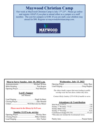 Men to Serve Sunday, July 10, 2022 a.m.
Announcements................................Michael Wilson
Bible Reading..........................................Xan Rogers
Opening Prayer .................................... Paul Blansett
Lord’s Supper
Jeff Mansel
Lead Singing......................................Hugh Scribner
Closing Prayer........................................Jake Donald
Ushers .................................Will Davis & Joe Minor
Please meet in the library by 8:45 a.m.
Sunday 11:15 a.m. service
Opening Prayer .....................................Wesley Bass
Closing Prayer.....................................Mike Childers
Lead Singing......................................... Alex Tucker
Wednesday, July 13, 2022
Opening Prayer ....................................... Asher Bass
Lead Singing........................................ Greg Hughes
The elders kindly request that men leading in public
worship wear the best dress clothes they have.
Contact Ricky Lindsey (255-8136) if unable to serve.
Attendance & Contribution
Mid-Week, 6-29-22 .................................................... 130
Sunday 1st
Worship, 7-3-22 ........................................ 139
Sunday Bible Class..................................................... 131
Sunday 2nd
Worship................................................... N/A
Contribution (budget $9,334) ................................ $7,221
*This does not include the livestreamed views.
Pantry item........................................... Peanut butter
Maywood Christian Camp
Our week at Maywood Christian Camp is July 17th
-23rd
. Please go online
and register ASAP if you plan to attend either as a camper or a staff
member. The cost for campers is $180. If you are staff, your children may
attend for $90. Register at maywoodchristiancamp.com.
 