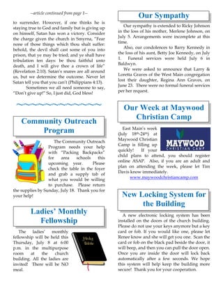 --article continued from page 1--
to surrender. However, if one thinks he is
staying true to God and family but is giving up
on himself, Satan has won a victory. Consider
the charge given the church in Smyrna, “Fear
none of those things which thou shalt suffer:
behold, the devil shall cast some of you into
prison, that ye may be tried; and ye shall have
tribulation ten days: be thou faithful unto
death, and I will give thee a crown of life”
(Revelation 2:10). Satan’s snares are all around
us, but we determine the outcome. Never let
Satan tell you that you can’t (Philippians 4:13).
Sometimes we all need someone to say,
“Don’t give up!” So, I just did, God bless!
~~~~~~~~~~~~
Community Outreach
Program
The Community Outreach
Program needs your help
with “Packing Backpacks”
for area schools this
upcoming year. Please
check the table in the foyer
and grab a supply tab of
what you would be willing
to purchase. Please return
the supplies by Sunday, July 18. Thank you for
your help!
Ladies’ Monthly
Fellowship
The ladies’ monthly
fellowship will be held this
Thursday, July 8 at 6:00
p.m. in the multipurpose
room at the church
building. All the ladies are
invited! There will be NO
meal.
Our Sympathy
Our sympathy is extended to Ricky Johnson
in the loss of his mother, Merlene Johnson, on
July 5. Arrangements were incomplete at this
time.
Also, our condolences to Barry Kennedy in
the loss of his aunt, Betty Joe Kennedy, on July
1. Funeral services were held July 6 in
Baldwyn.
We were asked to announce that Larry &
Loretta Graves of the West Main congregation
lost their daughter, Regina Ann Graves, on
June 23. There were no formal funeral services
per her request.
Our Week at Maywood
Christian Camp
East Main’s week
(July 18th-24th) at
Maywood Christian
Camp is filling up
quickly! If your
child plans to attend, you should register
online ASAP. Also, if you are an adult and
plan on attending the week, please let Tim
Davis know immediately.
www.maywoodchristiancamp.com
New Locking System for
the Building
A new electronic locking system has been
installed on the doors of the church building.
Please do not use your keys anymore but a key
card or fob. If you would like one, please let
Renee know and she will get you one. Scan the
card or fob on the black pad beside the door, it
will beep, and then you can pull the door open.
Once you are inside the door will lock back
automatically after a few seconds. We hope
this system will help keep the building more
secure! Thank you for your cooperation.
 
