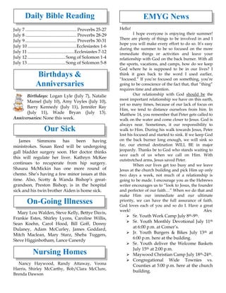 Daily Bible Reading
July 7 .............................................. Proverbs 25-27
July 8 .............................................. Proverbs 28-29
July 9 .............................................. Proverbs 30-31
July 10 ............................................Ecclesiastes 1-6
July 11 ..........................................Ecclesiastes 7-12
July 12 ..................................Song of Solomon 1-4
July 13 ..................................Song of Solomon 5-8
Birthdays &
Anniversaries
Birthdays: Logan Lyle (July 7), Natalie
Mansel (July 10), Amy Voyles (July 10),
Barry Kennedy (July 11), Jennifer Ray
(July 11), Wade Bryan (July 13).
Anniversaries: None this week.
Our Sick
James Simmons has been having
ministrokes. Susan Reed will be undergoing
gall bladder surgery soon. Her doctor thinks
this will regulate her liver. Kathryn McKee
continues to recuperate from hip surgery.
Shauna McMickin has one more round of
chemo. She’s having a few minor issues at this
time. Also, Scotty & Wanda Bishop’s great-
grandson, Preston Bishop, is in the hospital
sick and his twin brother Aiden is home sick.
On-Going Illnesses
Mary Lou Walden, Steve Kelly, Bettye Davis,
Frankie Estes, Shirley Lyons, Caroline Willis,
Sean Koehn, Carol Hood, Bill Goff, Donny
Dulaney, Adam McCurley, James Goddard,
Mitch Maclean, Mary Starz, Sheba Tuggers,
Steve Higginbotham, Lance Canerdy
Nursing Homes
Nancy Haywood, Randy Attaway, Veona
Harris, Shirley McCarthy, Bob/Clara McClure,
Brenda Dawson
EMYG News
Hello!
I hope everyone is enjoying their summer!
There are plenty of things to be involved in and I
hope you will make every effort to do so. It’s easy
during the summer to be so focused on the more
immediate things or activities and leave your
relationship with God on the back burner. With all
the sports, vacations, and camps, how do we keep
God where he is supposed to be in our lives? I
think it goes back to the word I used earlier,
“focused.” If you’re focused on something, you’re
going to be conscience of the fact that, that “thing”
requires time and attention.
Our relationship with God should be the
most important relationship we have on this earth,
yet so many times, because of our lack of focus on
Him, we tend to distance ourselves from him. In
Matthew 14, you remember that Peter gets called to
walk on the water and come closer to Jesus. God is
always near. Sometimes, it our responsibility to
walk to Him. During his walk towards Jesus, Peter
lost his focused and started to sink. If we keep God
on the back burner long enough, we will sink so
far, our eternal destination WILL BE in major
jeopardy. Thanks be to God who stands waiting to
save each of us when we call on Him. With
outstretched arms, Jesus saved Peter.
When our lives get too busy and we leave
Jesus at the church building and pick Him up only
two days a week, not much of a relationship is
going to be made. I encourage you as the Hebrews
writer encourages us to “look to Jesus, the founder
and perfecter of our faith…” When we do that and
make Him our immediate and our ultimate
priority, we can have the full assurance of faith.
God loves each of you and so do I. Have a great
week! Alex
➢ Sr. Youth Work Camp July 8th-9th.
➢ Sr. Youth Monthly Devotional July 11th
at 6:00 p.m. at Comer’s.
➢ Jr. Youth Burgers & Bikes July 13th at
6:00 p.m. here at the building.
➢ Sr. Youth deliver the Welcome Baskets
July 15th at 2:00 p.m.
➢ Maywood Christian Camp July 18th-24th.
➢ Congregational Wide Townies vs.
Counties at 5:00 p.m. here at the church
building.
 