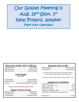 Men to Serve Sunday, July 11, 2021 a.m.
Announcements..................................... Wade Bryan
Bible Reading........................................ Aaryn Vines
Opening Prayer ...................................Mike Childers
Lord’s Supper
Mark Hitt
Lead Singing......................................Donny McKay
Closing Prayer..................................Michael Wilson
Ushers .................... Kevin Pannell & Ricky Lindsey
Please meet in the library by 8:45 a.m.
Sunday 11:15 a.m. service
Opening Prayer .....................................Wesley Bass
Closing Prayer..........................................Will Davis
Lead Singing....................................Michael Wilson
Wednesday, July 14, 2021
Opening Prayer ...................................Josh Kennedy
Lead Singing........................................ Greg Hughes
The elders kindly request that men leading in public
worship wear the best dress clothes they have.
Contact the church office (842-6116) if unable to serve.
Attendance & Contribution
Mid-Week, 6-30-21 .................................................... 135
Sunday 1st
Worship, 7-4-21 ...................................... 164*
Sunday Bible Class..................................................... 173
Sunday 2nd
Worship.................................................... 140
Contribution (budget $7,900) .............................. $10,579
*This does not include the livestreamed views.
Pantry item........................................................ Tuna
Our Gospel Meeting is
Aug. 29th
-Sept. 1st
Neal Pollard, speaker
Mark your calendars!
 