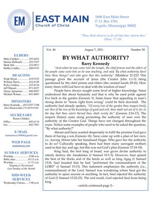 4
Vol. 46 August 7, 2021 Number 30
BY WHAT AUTHORITY?
Barry Kennedy
“And when he was come into the temple, the chief priests and the elders of
the people came unto him as he was teaching, and said, By what authority doest
thou these things? and who gave thee this authority” (Matthew 21:23)? This
passage gives the account of Jesus (the Creator John 1:1-5) being
questioned by the chief priests and elders (the created Isaiah 29:16). How
many times will God have to deal with the wisdom of man?
People have always sought some level of higher knowledge. Satan
understood this about humanity and that is why he used pride against
Eve back in the garden (Genesis 3). Satan knew that appealing to man’s
strong desire to “know right from wrong” could be their downfall. The
authority had already spoken, “Of every tree of the garden thou mayest freely
eat: But of the tree of the knowledge of good and evil, thou shalt not eat of it: for in
the day that thou eatest thereof thou shalt surely die” (Genesis 2:16-17). The
serpent (Satan) came along promoting the authority of man over the
authority of the Creator God. Things have not changed throughout the
years. Notice some examples of people who need to be asked the question,
“By what authority?”
Abram and Sarai wanted desperately to fulfil the promise God gave
them of having a son (Genesis 16). Sarai came up with a plan of her own,
i.e., having Abram take her handmaid Hagar. Who gave her the authority
to do so? Culturally speaking, there had been many surrogate mothers
used in that day and age, but this was not God’s plan (Genesis 17:18-19).
King Saul, the first king of Israel, was given divine authority to
utterly destroy the Amalekites (1 Samuel 15:1-3). However, Saul spared
the best of the flocks and of the herds as well as king Agag (1 Samuel
15:9). Saul boasted that he had “performed the commandment of the
LORD” (1 Samuel 15:13). This statement emphasizes the authority (i.e.,
commandment) of the Lord. Samuel was wondering where Saul got the
authority to spare anyone or anything. In fact, Saul rejected the authority
of God (1 Samuel 15:22-23). The end result, God rejected Saul from being
king.
--article continued page 2--
ELDERS
Mike Childers ............. 397-6453
Dennis Hallmark......... 255-5557
Mark Hitt .................... 322-0917
Bobby Lindley ............ 260-9193
DEACONS
Wade Bryan ................ 419-5552
William Harris ............ 416-8149
Ricky Lindsey............. 255-8136
Jeff Mansel.................. 871-0357
Jimmy Spearman ........ 840-8957
Michael Wilson........... 891-0891
MINISTERS
Barry Kennedy....(931)787-7108
Alex Blackwelder (731)879-9196
SECRETARY
Renee Childers
Office.......................... 842-6116
Fax .............................. 842-7091
E-MAIL
eastmaincoc38804@gmail.com
WEB PAGE
eastmaincoc.com
SUNDAY SERVICES
Worship........................9:00 a.m.
Bible class..................10:15 a.m.
Worship......................11:15 a.m.
Singing or Devotional
Last Sunday of the Month
MID-WEEK
SERVICES
Wednesday Classes......7:00 p.m.
1606 East Main Street
P. O. Box 1761
Tupelo, Mississippi 38802
“Thou shalt observe to do all that they inform thee”
(Deut. 17:10)
 