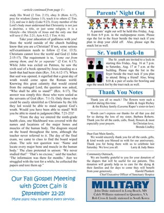 --article continued from page 1--
study His Word (2 Tim. 2:15), obey It (Rom. 6:17),
pray for wisdom (James 1:5), teach it to others (2 Tim.
2:2), and use it daily (Luke 9:23). Every member of the
Lord’s body must understand that Chrisianity is not just
a doctrine, a title, or just some religion; it is a
lifestyle—the lifestyle of Jesus and the only one that
will save (1 Pet. 2:21; Acts 4:12; 1 Tim. 4:16).
Take your education of godliness with you!
Does the world outside of the church building
know that you are a Christian? If not, some serious
self-examinaion needs to follow (2 Cor. 13:5).
Christians cannot love the world and God (1 John
2:15-17). The requirement is to, “come out from
among them, and be ye separate” (2 Cor. 6:17).
While John was exiled on Patmos, he saw the
sixth seal of a book opened by Jesus standing as a
lamb that had been slain (Rev. 5:6; 6:12-17). When
that seal was opened, it signified that a great day of
wrath would come upon the Roman world.
Knowing this great calamity that would extend
from the outraged Lord, the question was asked,
“Who shall be able to stand?” (Rev. 6:17). The
answer was simply this: those who were sealed as
the servants of God (Rev. 7:1-3). Only those who
could be easily idenitifed as Christians by the life
they led would be able to stand against God’s
wrath. Would you have been able to stand? Will
you be able to stand in judgment (Mat. 7:21-23)?
“From the day we entered the ninth-grade
health class, one blackboard was covered with the
names and locations of the major bones and
muscles of the human body. The diagram stayed
on the board throughout the term, although the
teacher never referred to it. The day of the final
exam, we came to class to find the board wiped
clean. The sole test question was: ‘Name and
locate every major bone and muscle in the human
body.’ The class protested in unison: ‘We never
studied that!’ ‘That’s no excuse,’ said the teacher.
‘The informaion was there for months.’ Ater we
struggled with the test for a while, he collected the
papers and tore them up.”
~~~~~~~~~~~~~~~~~~~~~
Our Fall Gospel Meeting
with Scott Cain is
September 22-25!
Make plans now to attend every service.
Parents’ Night Out
A parents’ night out will be held this Friday, Aug.
16 from 6-9 p.m. in the multipurpose room. Please
sign the list in the foyer beside the tract rack if you
plan to drop your child off. Also, please sign the
snack list as well.
Sr. Youth Lock-In
The Sr. youth are invited to a lock-in
starting this Friday, Aug. 16 at 7 p.m.
to Saturday, Aug. 17 at 7 a.m. at the
building. Please sign the list in the
foyer beside the tract rack if you plan
to attend. Bring a friend! Also, bring
$10 & a pair of socks for bowling and
sign the snack list by the tract rack as well.
Thank You Notes
Thank you all so much.! The flowers were such a
comfort during this time. Eddie & Angie Richey
& the Richey family (Laverne Raper’s sister-in-law)
~~~~~~~~~~~~~~~~~~~~~~~~~~~~~~~~~~~~~~~~~~
Words can’t express our thanks for all that you did
for us during the loss of my sister, Barbara Roberts.
Thank you for all the cards, calls, flood, flowers & most
especially your prayers. In Christian love,
Brenda Lindley
~~~~~~~~~~~~~~~~~~~~~~~~~~~~~~~~~~~~~~~~~~
Dear East Main family,
We would sincerely thank you for all the cards, gifts,
& kind words you blessed us with for our anniversary.
Thank you for being there with us to celebrate last
Saturday. We love you all. Larry & Judy Bates
~~~~~~~~~~~~~~~~~~~~~~~~~~~~~~~~~~~~~~~~~~
Community Outreach,
We are humbly grateful to you for your donation of
the diapers that will be useful for our patients. This
donation will greatly help us to care for the dying &
their families and for days to come they will benefit
from your generosity. Harold Plunkett
Chief Executive Officer of Sanctuary Hospice
John Duke stationed in Long Beach, MS
Caleb Williams stationed in Quantico, VA
Rob Cross & family stationed in South Korea
 