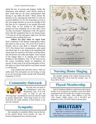 --article continued from page 1—
called the law of sowing and reaping. Unlike the
illustration with athletics, some choose actions in
their youth that are far more consequential than
having to “go under the knife.” Many choose the
pleasure of sin, rejecting the truth that it is only for
a season (Hebrews 11:25, 26). God made us to be in
His own image and thus we are to be mindful of the
fact that sin is a reproach to any people (Proverbs
14:34). Paul, in his writing to the Ephesians,
pointed out how husbands are to love their wives
“as their own bodies” (Ephesians 5:28). We need to
know that this temptation that we are facing (James
1:14) may be all fun and games right now, but that
someone who is getting hurt is us.
Others are hurt when we reject God.
Paul’s statement to the Roman congregation makes
this point as clear as any, “For none of us liveth to
himself, and no man dieth to himself” (Romans
14:7). Our choices have consequences, some good
and others bad. It is one thing to do something that
causes pain for ourselves, but when we bring others
into the picture, the stakes get higher. Jesus warned
of the danger there is in causing one of God’s
children to fall (Matthew 18:6, 7). We must not be
the source (stumbling block) of temptation for
anyone. It may seem to be all fun and games at first,
but when we reject God (and his way) those around
us will be hurt.
God created man and thus knows what we
really need. Fun and games are not wrong, as long
as we are not trying to play around with immorality
(Galatians 5:19-21).
~~~~~~~~~~~~~~~~~~~~~~~~~~~~~~~~~~~~~~
Community Outreach
Any lady who can meet in
the multipurpose room this
Wednesday, Aug. 15 at 6:30
p.m. to help us get the
“blessing bags” assembled for our local schools would
be greatly appreciated. These bags consist of a few
food items for needy children at local schools to eat
over the weekend.
Sympathy
Our sympathy is extended to Betty Long in the loss
of her special friend, Lewis Frazier, on Aug. 14.
Funeral arrangements have not been made.
Nursing Home Singing
The monthly singing at the Tupelo Nursing Facility
on Briar Ridge Rd. will be held this Sunday, Aug. 19
from 2:00-2:30 p.m.
Placed Membership
Andy & Stephanie Baldwyn made known their desire
Sunday to be recognized as members of the East Main
congregation and work under the oversight of our elders.
They have one son, Drew. Their address is 423 CR
1766, Tupelo, 38804. Andy’s cell is 401-0014 and
Stephanie’s cell is 255-8749. Please welcome them.
John Duke is stationed in Long Beach, MS.
Matt Duke is stationed in Ft. Carson, CO.
Gabe Hood is stationed in Fort Lenardwood, MO.
Caleb Williams is stationed in Jacksonville, NC.
 