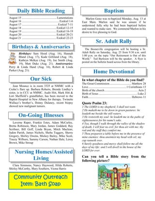 Community Outreach
Item: Bath Soap
Daily Bible Reading
August 15 ................................................Lamentations
August 16 ................................................... Ezekiel 1-6
August 17 ................................................. Ezekiel 7-11
August 18 ............................................... Ezekiel 12-15
August 19 ............................................... Ezekiel 16-19
August 20 ............................................... Ezekiel 20-21
August 21 ............................................... Ezekiel 22-23
Birthdays & Anniversaries
Birthdays: Sam Hood (Aug. 16), Hannah
Bland (Aug. 17), Kade Gilliland (Aug. 18),
Kathryn McKee (Aug. 19), Joe Smith (Aug.
19), Matt Duke (Aug. 21). Anniversaries:
Perry & Linda Hand (Aug. 16), Robert & Linda
Parker (Aug. 21).
Our Sick
Jean Mounce is in room 3325 at NMMC with a
Crohn’s flare up. Barbara Roberts, Brenda Lindley’s
sister, is in CCU at NMMC. Audit Hitt, Mark Hitt &
Lori Sheffield’s grandfather, has been moved to the
Baptist Hospital in New Albany for therapy. Twinette
Wallace’s brother’s, Donny Dulaney, recent biopsy
showed new malignant tumors.
On-Going Illnesses
Laverne Raper, Frankie Estes, Adam McCurley,
Bretta Robinson, Mary Jordan, James Goddard, Ray
Scribner, Bill Goff, Linda Bryan, Mitch Maclean,
Jadon Parish, James Nichols, Sheba Tuggers, Sherry
Gregory, Shirley Owens, Mickey Bailey, Mike Scott,
Tracey Wilburn, Sammy Carson, Nathan Hale, Leroy
Brown, Mike Stroup
Nursing Homes/Assisted
Living
Clara Simmons, Nancy Haywood, Hilda Roberts,
Shirley McCarthy, Mary Southern, Veona Harris
Baptism
Marlon Geno was re-baptized Monday, Aug. 13 at
East Main. Marlon said he was unsure if he
understood fully why he had been baptized before
and wanted to make sure. We commend Marlon in his
desire to live pleasing to God.
Sr. Adult Rally
The Booneville congregation will be hosting a Sr.
Adult Rally on Saturday, Aug. 25 from 9:30 a.m. until
1:00 p.m. on the topic “Our Retirement is Out of this
World.” Ted Burleson will be the speaker. A flyer is
posted on the bulletin board across from the library.
Home Devotional
In what chapter of the Bible do you find?
The Great Commission.............................. Matthew 28
Love....................................................1 Corinthians 13
Birth of the church.............................................. Acts 2
Birth of Jesus..................................................... Luke 2
Faith........................................................... Hebrews 11
Quote Psalm 23:
1 The LORD is my shepherd; I shall not want.
2 He maketh me to lie down in green pastures: he
leadeth me beside the still waters.
3 He restoreth my soul: he leadeth me in the paths of
righteousness for his name's sake.
4 Yea, though I walk through the valley of the shadow
of death, I will fear no evil: for thou art with me; thy
rod and thy staff they comfort me.
5 Thou preparest a table before me in the presence of
mine enemies: thou anointest my head with oil; my
cup runneth over.
6 Surely goodness and mercy shall follow me all the
days of my life: and I will dwell in the house of the
LORD for ever.
Can you tell a Bible story from the
following picture?
 
