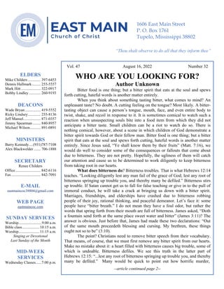 0………. 4
--article continued from page 1—
Are we confident that our light is bright
Vol. 47 August 16, 2022 Number 32
WHO ARE YOU LOOKING FOR?
Author Unknown
Bitter food is one thing; but a bitter spirit that eats at the soul and spews
forth cutting, hateful words is another matter entirely.
When you think about something tasting bitter, what comes to mind? An
unpleasant taste? No doubt. A cutting feeling on the tongue? Most likely. A bitter-
tasting object can cause a person’s tongue, mouth, face, and even entire body to
twist, shake, and recoil in response to it. It is sometimes comical to watch such a
reaction when unsuspecting souls bite into a food item from which they did not
anticipate a bitter taste. Small children can be a riot to watch do so. There is
nothing comical, however, about a scene in which children of God demonstrate a
bitter spirit towards God or their fellow man. Bitter food is one thing; but a bitter
spirit that eats at the soul and spews forth cutting, hateful words is another matter
entirely. Since Jesus said, “Ye shall know them by their fruits” (Matt. 7:16), we
would do well to consider some of the consequences or fallouts that come about
due to bitterness. They are not pretty. Hopefully, the ugliness of them will catch
our attention and cause us to be determined to work diligently to keep bitterness
from taking root in our hearts.
What does bitterness do? Bitterness troubles. That is what Hebrews 12:14
teaches. “Looking diligently lest any man fail of the grace of God; lest any root of
bitterness springing up trouble you, and thereby many be defiled.” Bitterness stirs
up trouble. If Satan cannot get us to fall for false teaching or give in to the pull of
immoral conduct, he will take a crack at bringing us down with a bitter spirit.
Marriages, friendships, and elderships have crashed due to bitterness robbing
people of their joy, rational thinking, and peaceful demeanor. Let’s face it: some
people have “bitter breath.” I do not mean they have a foul odor, but rather the
words that spring forth from their mouth are full of bitterness. James asked, “Doth
a fountain send forth at the same place sweet water and bitter” (James 3:11)? The
answer is obvious. Just before that, James had made these two declarations: “Out
of the same mouth proceedeth blessing and cursing. My brethren, these things
ought not so to be” (3:10).
The point? Christians need to remove bitter speech from their vocabulary.
That means, of course, that we must first remove any bitter spirit from our hearts.
Make no mistake about it: a heart filled with bitterness causes big trouble, some of
which is undoable. Bitterness defiles. We see this truth in the latter part of
Hebrews 12:15: “...lest any root of bitterness springing up trouble you, and thereby
many be defiled.” Many would be quick to point out how horrific murder,
--article continued page 2--
ELDERS
Mike Childers ............. 397-6453
Dennis Hallmark......... 255-5557
Mark Hitt .................... 322-0917
Bobby Lindley ............ 260-9193
DEACONS
Wade Bryan ................ 419-5552
Ricky Lindsey............. 255-8136
Jeff Mansel.................. 871-0357
Jimmy Spearman ........ 840-8957
Michael Wilson........... 891-0891
MINISTERS
Barry Kennedy....(931)787-7108
Alex Blackwelder ....... 706-1888
SECRETARY
Renee Childers
Office.......................... 842-6116
Fax .............................. 842-7091
E-MAIL
eastmaincoc38804@gmail.com
WEB PAGE
eastmaincoc.com
SUNDAY SERVICES
Worship........................9:00 a.m.
Bible class..................10:15 a.m.
Worship......................11:15 a.m.
Singing or Devotional
Last Sunday of the Month
MID-WEEK
SERVICES
Wednesday Classes......7:00 p.m.
1606 East Main Street
P. O. Box 1761
Tupelo, Mississippi 38802
“Thou shalt observe to do all that they inform thee”
(Deut. 17:10)
 