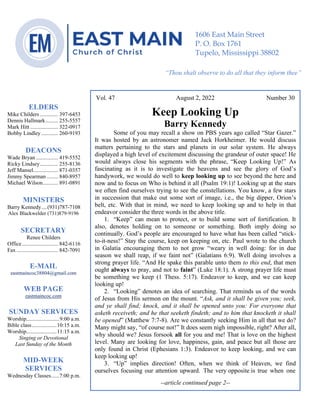 0………. 4
--article continued from page 1—
Are we confident that our light is bright
Vol. 47 August 2, 2022 Number 30
Keep Looking Up
Barry Kennedy
Some of you may recall a show on PBS years ago called “Star Gazer.”
It was hosted by an astronomer named Jack Horkheimer. He would discuss
matters pertaining to the stars and planets in our solar system. He always
displayed a high level of excitement discussing the grandeur of outer space! He
would always close his segments with the phrase, “Keep Looking Up!” As
fascinating as it is to investigate the heavens and see the glory of God’s
handywork, we would do well to keep looking up to see beyond the here and
now and to focus on Who is behind it all (Psalm 19:1)! Looking up at the stars
we often find ourselves trying to see the constellations. You know, a few stars
in succession that make out some sort of image, i.e., the big dipper, Orion’s
belt, etc. With that in mind, we need to keep looking up and to help in that
endeavor consider the three words in the above title.
1. “Keep” can mean to protect, or to build some sort of fortification. It
also, denotes holding on to someone or something. Both imply doing so
continually. God’s people are encouraged to have what has been called “stick-
to-it-ness!” Stay the course, keep on keeping on, etc. Paul wrote to the church
in Galatia encouraging them to not grow “weary in well doing: for in due
season we shall reap, if we faint not” (Galatians 6:9). Well doing involves a
strong prayer life. “And He spake this parable unto them to this end, that men
ought always to pray, and not to faint” (Luke 18:1). A strong prayer life must
be something we keep (1 Thess. 5:17). Endeavor to keep, and we can keep
looking up!
2. “Looking” denotes an idea of searching. That reminds us of the words
of Jesus from His sermon on the mount. “Ask, and it shall be given you; seek,
and ye shall find; knock, and it shall be opened unto you: For everyone that
asketh receiveth; and he that seeketh findeth; and to him that knocketh it shall
be opened” (Matthew 7:7-8). Are we constantly seeking Him in all that we do?
Many might say, “of course not!” It does seem nigh impossible, right? After all,
why should we? Jesus forsook all for you and me! That is love on the highest
level. Many are looking for love, happiness, gain, and peace but all those are
only found in Christ (Ephesians 1:3). Endeavor to keep looking, and we can
keep looking up!
3. “Up” implies direction! Often, when we think of Heaven, we find
ourselves focusing our attention upward. The very opposite is true when one
--article continued page 2--
ELDERS
Mike Childers ............. 397-6453
Dennis Hallmark......... 255-5557
Mark Hitt .................... 322-0917
Bobby Lindley ............ 260-9193
DEACONS
Wade Bryan ................ 419-5552
Ricky Lindsey............. 255-8136
Jeff Mansel.................. 871-0357
Jimmy Spearman ........ 840-8957
Michael Wilson........... 891-0891
MINISTERS
Barry Kennedy....(931)787-7108
Alex Blackwelder (731)879-9196
SECRETARY
Renee Childers
Office.......................... 842-6116
Fax .............................. 842-7091
E-MAIL
eastmaincoc38804@gmail.com
WEB PAGE
eastmaincoc.com
SUNDAY SERVICES
Worship........................9:00 a.m.
Bible class..................10:15 a.m.
Worship......................11:15 a.m.
Singing or Devotional
Last Sunday of the Month
MID-WEEK
SERVICES
Wednesday Classes......7:00 p.m.
1606 East Main Street
P. O. Box 1761
Tupelo, Mississippi 38802
“Thou shalt observe to do all that they inform thee”
(Deut. 17:10)
 