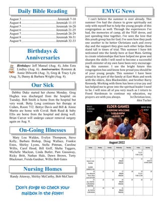 Daily Bible Reading
August 3..............................................Jeremiah 7-10
August 4............................................Jeremiah 11-15
August 5............................................Jeremiah 16-20
August 6............................................Jeremiah 21-25
August 7............................................Jeremiah 26-29
August 8............................................Jeremiah 30-31
August 9............................................Jeremiah 32-33
Birthdays &
Anniversaries
Birthdays: Jeff Mansel (Aug. 4), John Ezra
Lindley (Aug. 6). Anniversaries: Rommie &
Annie Dilworth (Aug. 3), Greg & Tracy Lyle
(Aug. 3), Danny & Barbara Wright (Aug. 8).
Our Sick
Debbie Duke started her chemo Monday. Greg
Hughes was discharged from the hospital on
Tuesday. Bob Smith is home from the hospital but
very weak. Betty Long continues her therapy at
Cedars, Room 712. Bettye Davis and Bill & Annie
Martin are home with Covid. Beth Reed & baby
Ellis are home from the hospital and doing well.
Brian Carver will undergo cancer removal surgery
again on Aug. 9.
On-Going Illnesses
Mary Lou Walden, Evelyn Thompson, Steve
Kelly, Barbara Bishop, Doug Wallace, Frankie
Estes, Shirley Lyons, Stella Pittman, Caroline
Willis, Carol Hood, Bill Goff, Sheba Tuggers,
Michelle Maclean, Linda Butler, Pam Gassaway,
Ricky Britt, Nathan Hale, Dawn Brown, Terry
Blackmarr, Freida Gardner, Willie Bob Gates
Nursing Homes
Randy Attaway, Shirley McCarthy, Bob McClure
Don’t forge to check your
mailbox in the foyer!
EMYG News
I can’t believe the summer is over already. This
summer I’ve had the chance to grow spiritually not
only with myself but to help the young people of this
congregation as well. Through the experiences I’ve
had, the memories of camp, all the TGIF devos, and
just spending time together, I’ve seen the love that
this youth group has for God. I’ve seen how they push
one another to be better Christians each and every
day and the support they give each other helps them
stand tall in times of trial. This summer I have felt
welcomed into the family here at East Main. Getting
to create relationships that have helped me grow and
sharpen the skills I will need to become a successful
youth minister of my own have been very encourage-
ing this summer. I see the bright future this
congregation has and know how proud you should be
of your young people. This summer I have been
proud to be part of the family at East Main and work
with the elders, Alex Blackwelder, and brother Barry
Kennedy. Working with them has been a true joy and
has helped me to grow into the spiritual leader I need
to be. I will miss all of you very much as I return to
Freed Hardeman to continue my education, my
prayers are with you always. In Christian love,
Alex Tucker
 