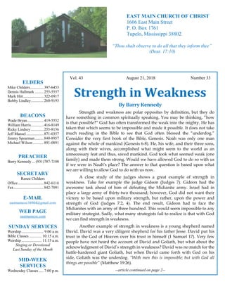 4
Hugh
Vol. 43 August 21, 2018 Number 33
Strength in Weakness
By Barry Kennedy
Strength and weakness are polar opposites by definition, but they do
have something in common spiritually speaking. You may be thinking, “how
is that possible?” God has often transformed the weak into the mighty. He has
taken that which seems to be impossible and made it possible. It does not take
much reading in the Bible to see that God often blessed the “underdog.”
Consider the very first book of the Bible, Genesis. Noah was only one man
against the whole of mankind (Genesis 6-8). He, his wife, and their three sons,
along with their wives, accomplished what might seem to the world as an
unnecessary feat and thus, saved mankind. God took what seemed weak (one
family) and made them strong. Would we have allowed God to do so with us
if we were in Noah’s place? The answer to that question is based upon what
we are willing to allow God to do with us now.
A close study of the judges shows a great example of strength in
weakness. Take for example the judge Gideon (Judges 7). Gideon had the
awesome task ahead of him of defeating the Midianite army. Israel had in
place a large army of thirty-two thousand; however, God did not want their
victory to be based upon military strength, but rather, upon the power and
strength of God (Judges 7:2, 4). The end result, Gideon had to face the
Midianites with an army of three hundred. This would seem impossible to any
military strategist. Sadly, what many strategists fail to realize is that with God
we can find strength in weakness.
Another example of strength in weakness is a young shepherd named
David. David was a very diligent shepherd for his father Jesse. David put his
trust in the God of Heaven over his trust in himself (1 Samuel 17). Very few
people have not heard the account of David and Goliath, but what about the
acknowledgment of David’s strength in weakness? David was no match for the
battle-hardened giant Goliath, but when David came forth with God on his
side, Goliath was the underdog. “With men this is impossible; but with God all
things are possible” (Matthew 19:26).
--article continued on page 2--
ELDERS
Mike Childers..............397-6453
Dennis Hallmark .........255-5557
Mark Hitt.....................322-0917
Bobby Lindley.............260-9193
DEACONS
Wade Bryan.................419-5552
William Harris.............416-8149
Ricky Lindsey .............255-8136
Jeff Mansel..................871-0357
Jimmy Spearman.........840-8957
Michael Wilson ...........891-0891
PREACHER
Barry Kennedy ... (931)787-7108
SECRETARY
Renee Childers
Office...........................842-6116
Fax...............................842-7091
E-MAIL
eastmaincoc38804@gmail.com
WEB PAGE
eastmaincoc.com
SUNDAY SERVICES
Worship....................... 9:00 a.m.
Bible Classes............. 10:15 a.m.
Worship..................... 11:15 a.m.
Singing or Devotional
Last Sunday of the Month
MID-WEEK
SERVICES
Wednesday Classes .....7:00 p.m.
EAST MAIN CHURCH OF CHRIST
1606 East Main Street
P. O. Box 1761
Tupelo, Mississippi 38802
“Thou shalt observe to do all that they inform thee”
(Deut. 17:10)
 