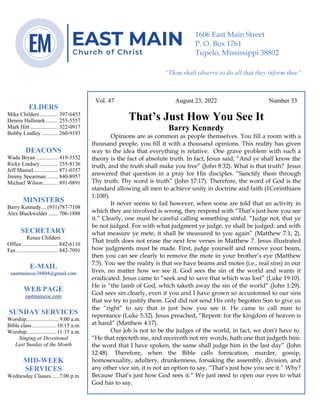 0………. 4
--article continued from page 1—
Vol. 47 August 23, 2022 Number 33
That’s Just How You See It
Barry Kennedy
Opinions are as common as people themselves. You fill a room with a
thousand people, you fill it with a thousand opinions. This reality has given
way to the idea that everything is relative. One grave problem with such a
theory is the fact of absolute truth. In fact, Jesus said, “And ye shall know the
truth, and the truth shall make you free” (John 8:32). What is that truth? Jesus
answered that question in a pray for His disciples. “Sanctify them through
Thy truth: Thy word is truth” (John 17:17). Therefore, the word of God is the
standard allowing all men to achieve unity in doctrine and faith (1Corinthians
1:10ff).
It never seems to fail however, when some are told that an activity in
which they are involved is wrong, they respond with “That’s just how you see
it.” Clearly, one must be careful calling something sinful. “Judge not, that ye
be not judged. For with what judgment ye judge, ye shall be judged: and with
what measure ye mete, it shall be measured to you again” (Matthew 7:1, 2).
That truth does not erase the next few verses in Matthew 7. Jesus illustrated
how judgments must be made. First, judge yourself and remove your beam,
then you can see clearly to remove the mote in your brother’s eye (Matthew
7:5). You see the reality is that we have beams and motes (i.e., real sins) in our
lives, no matter how we see it. God sees the sin of the world and wants it
eradicated. Jesus came to “seek and to save that which was lost” (Luke 19:10).
He is “the lamb of God, which taketh away the sin of the world” (John 1:29).
God sees sin clearly, even if you and I have grown so accustomed to our sins
that we try to justify them. God did not send His only begotten Son to give us
the “right” to say that is just how you see it. He came to call man to
repentance (Luke 5:32). Jesus preached, “Repent: for the kingdom of heaven is
at hand” (Matthew 4:17).
Our job is not to be the judges of the world, in fact, we don’t have to.
“He that rejecteth me, and receiveth not my words, hath one that judgeth him:
the word that I have spoken, the same shall judge him in the last day” (John
12:48). Therefore, when the Bible calls fornication, murder, gossip,
homosexuality, adultery, drunkenness, forsaking the assembly, division, and
any other vice sin, it is not an option to say, “That’s just how you see it.” Why?
Because That’s just how God sees it.” We just need to open our eyes to what
God has to say.
ELDERS
Mike Childers ............. 397-6453
Dennis Hallmark......... 255-5557
Mark Hitt .................... 322-0917
Bobby Lindley ............ 260-9193
DEACONS
Wade Bryan ................ 419-5552
Ricky Lindsey............. 255-8136
Jeff Mansel.................. 871-0357
Jimmy Spearman ........ 840-8957
Michael Wilson........... 891-0891
MINISTERS
Barry Kennedy....(931)787-7108
Alex Blackwelder ....... 706-1888
SECRETARY
Renee Childers
Office.......................... 842-6116
Fax .............................. 842-7091
E-MAIL
eastmaincoc38804@gmail.com
WEB PAGE
eastmaincoc.com
SUNDAY SERVICES
Worship........................9:00 a.m.
Bible class..................10:15 a.m.
Worship......................11:15 a.m.
Singing or Devotional
Last Sunday of the Month
MID-WEEK
SERVICES
Wednesday Classes......7:00 p.m.
1606 East Main Street
P. O. Box 1761
Tupelo, Mississippi 38802
“Thou shalt observe to do all that they inform thee”
(Deut. 17:10)
 