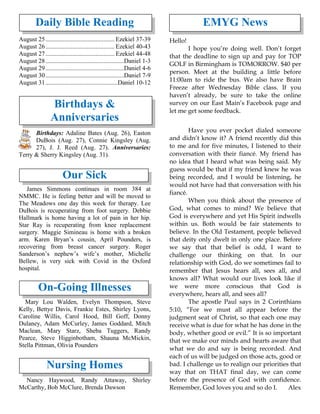 Daily Bible Reading
August 25............................................ Ezekiel 37-39
August 26............................................ Ezekiel 40-43
August 27............................................ Ezekiel 44-48
August 28..................................................Daniel 1-3
August 29..................................................Daniel 4-6
August 30..................................................Daniel 7-9
August 31..............................................Daniel 10-12
Birthdays &
Anniversaries
Birthdays: Adaline Bates (Aug. 26), Easton
DuBois (Aug. 27), Connie Kingsley (Aug.
27), J. J. Reed (Aug. 27). Anniversaries:
Terry & Sherry Kingsley (Aug. 31).
Our Sick
James Simmons continues in room 384 at
NMMC. He is feeling better and will be moved to
The Meadows one day this week for therapy. Lee
DuBois is recuperating from foot surgery. Debbie
Hallmark is home having a lot of pain in her hip.
Star Ray is recuperating from knee replacement
surgery. Maggie Simineau is home with a broken
arm. Karen Bryan’s cousin, April Pounders, is
recovering from breast cancer surgery. Roger
Sanderson’s nephew’s wife’s mother, Michelle
Bellew, is very sick with Covid in the Oxford
hospital.
On-Going Illnesses
Mary Lou Walden, Evelyn Thompson, Steve
Kelly, Bettye Davis, Frankie Estes, Shirley Lyons,
Caroline Willis, Carol Hood, Bill Goff, Donny
Dulaney, Adam McCurley, James Goddard, Mitch
Maclean, Mary Starz, Sheba Tuggers, Randy
Pearce, Steve Higginbotham, Shauna McMickin,
Stella Pittman, Olivia Pounders
Nursing Homes
Nancy Haywood, Randy Attaway, Shirley
McCarthy, Bob McClure, Brenda Dawson
EMYG News
Hello!
I hope you’re doing well. Don’t forget
that the deadline to sign up and pay for TOP
GOLF in Birmingham is TOMORROW. $40 per
person. Meet at the building a little before
11:00am to ride the bus. We also have Brain
Freeze after Wednesday Bible class. If you
haven’t already, be sure to take the online
survey on our East Main’s Facebook page and
let me get some feedback.
Have you ever pocket dialed someone
and didn’t know it? A friend recently did this
to me and for five minutes, I listened to their
conversation with their fiancé. My friend has
no idea that I heard what was being said. My
guess would be that if my friend knew he was
being recorded, and I would be listening, he
would not have had that conversation with his
fiancé.
When you think about the presence of
God, what comes to mind? We believe that
God is everywhere and yet His Spirit indwells
within us. Both would be fair statements to
believe. In the Old Testament, people believed
that deity only dwelt in only one place. Before
we say that that belief is odd, I want to
challenge our thinking on that. In our
relationship with God, do we sometimes fail to
remember that Jesus hears all, sees all, and
knows all? What would our lives look like if
we were more conscious that God is
everywhere, hears all, and sees all?
The apostle Paul says in 2 Corinthians
5:10, “For we must all appear before the
judgment seat of Christ, so that each one may
receive what is due for what he has done in the
body, whether good or evil.” It is so important
that we make our minds and hearts aware that
what we do and say is being recorded. And
each of us will be judged on those acts, good or
bad. I challenge us to realign our priorities that
way that on THAT final day, we can come
before the presence of God with confidence.
Remember, God loves you and so do I. Alex
 