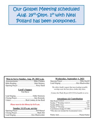 Men to Serve Sunday, Aug. 29, 2021 a.m.
Announcements...................................Mike Childers
Bible Reading...................................... Dale Dulaney
Opening Prayer ....................................... Perry Hand
Lord’s Supper
Tim Davis
Lead Singing....................................Eddie Simmons
Closing Prayer.....................................Jake Kennedy
Ushers ...............................Rick Lindsey & Ian Reed
Please meet in the library by 8:45 a.m.
Sunday 11:15 a.m. service
Opening Prayer .......................................Jeff Mansel
Closing Prayer............................................Mark Hitt
Lead Singing.................................Alex Blackwelder
Wednesday, September 1, 2021
Opening Prayer ......................................Mike Ratliff
Lead Singing.................................Alex Blackwelder
The elders kindly request that men leading in public
worship wear the best dress clothes they have.
Contact the Wade Bryan (419-5552) if unable to serve.
Attendance & Contribution
Mid-Week, 8-18-21 .................................................... 118
Sunday 1st
Worship, 8-22-21 .................................... 162*
Sunday Bible Class..................................................... 162
Sunday 2nd
Worship.................................................... 139
Contribution (budget $7,900) ................................ $7,354
*This does not include the livestreamed views.
Pantry item........................................... Peanut butter
Our Gospel Meeting scheduled
Aug. 29th
-Sept. 1st
with Neal
Pollard has been postponed.
 