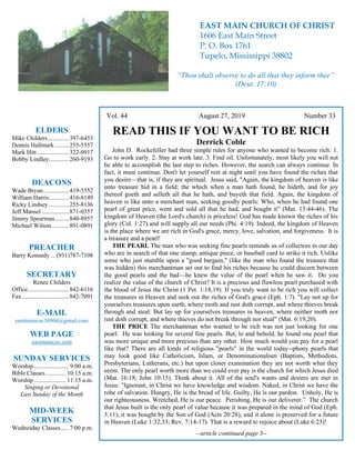 4
Vol. 44 August 27, 2019 Number 33
READ THIS IF YOU WANT TO BE RICH
Derrick Coble
John D. Rockefeller had three simple rules for anyone who wanted to become rich: 1.
Go to work early. 2. Stay at work late. 3. Find oil. Unfortunately, most likely you will not
be able to accomplish the last step to riches. However, the search can always continue. In
fact, it must continue. Don't let yourself rest at night until you have found the riches that
you desire—that is, if they are spiritual. Jesus said, "Again, the kingdom of heaven is like
unto treasure hid in a field; the which when a man hath found, he hideth, and for joy
thereof goeth and selleth all that he hath, and buyeth that field. Again, the kingdom of
heaven is like unto a merchant man, seeking goodly pearls: Who, when he had found one
pearl of great price, went and sold all that he had, and bought it" (Mat. 13:44-46). The
kingdom of Heaven (the Lord's church) is priceless! God has made known the riches of his
glory (Col. 1:27) and will supply all our needs (Phi. 4:19). Indeed, the kingdom of Heaven
is the place where we are rich in God's grace, mercy, love, salvation, and forgiveness. It is
a treasure and a pearl!
THE PEARL The man who was seeking fine pearls reminds us of collectors in our day
who are in search of that one stamp, antique piece, or baseball card to strike it rich. Unlike
some who just stumble upon a "good bargain," (like the man who found the treasure that
was hidden) this merchantman set out to find his riches because he could discern between
the good pearls and the bad—he knew the value of the pearl when he saw it. Do you
realize the value of the church of Christ? It is a precious and flawless pearl purchased with
the blood of Jesus the Christ (1 Pet. 1:18,19). If you truly want to be rich you will collect
the treasures in Heaven and seek out the riches of God's grace (Eph. 1:7). "Lay not up for
yourselves treasures upon earth, where moth and rust doth corrupt, and where thieves break
through and steal: But lay up for yourselves treasures in heaven, where neither moth nor
rust doth corrupt, and where thieves do not break through nor steal" (Mat. 6:19,20).
THE PRICE The merchantman who wanted to be rich was not just looking for one
pearl. He was looking for several fine pearls. But, lo and behold, he found one pearl that
was more unique and more precious than any other. How much would you pay for a pearl
like that? There are all kinds of religious "pearls" in the world today--phony pearls that
may look good like Catholicism, Islam, or Denominationalism (Baptists, Methodists,
Presbyterians, Lutherans, etc.) but upon closer examination they are not worth what they
seem. The only pearl worth more than we could ever pay is the church for which Jesus died
(Mat. 16:18; John 10:15). Think about it. All of the soul's wants and desires are met in
Jesus: "Ignorant, in Christ we have knowledge and wisdom. Naked, in Christ we have the
robe of salvation. Hungry, He is the bread of life. Guilty, He is our pardon. Unholy, He is
our righteousness. Wretched, He is our peace. Perishing, He is our deliverer.” The church
that Jesus built is the only pearl of value because it was prepared in the mind of God (Eph.
3:11), it was bought by the Son of God (Acts 20:28), and it alone is preserved for a future
in Heaven (Luke 1:32,33; Rev. 7:14-17). That is a reward to rejoice about (Luke 6:23)!
--article continued page 3--
ELDERS
Mike Childers..............397-6453
Dennis Hallmark .........255-5557
Mark Hitt.....................322-0917
Bobby Lindley.............260-9193
DEACONS
Wade Bryan.................419-5552
William Harris.............416-8149
Ricky Lindsey .............255-8136
Jeff Mansel..................871-0357
Jimmy Spearman.........840-8957
Michael Wilson ...........891-0891
PREACHER
Barry Kennedy ... (931)787-7108
SECRETARY
Renee Childers
Office...........................842-6116
Fax...............................842-7091
E-MAIL
eastmaincoc38804@gmail.com
WEB PAGE
eastmaincoc.com
SUNDAY SERVICES
Worship....................... 9:00 a.m.
Bible Classes............. 10:15 a.m.
Worship..................... 11:15 a.m.
Singing or Devotional
Last Sunday of the Month
MID-WEEK
SERVICES
Wednesday Classes .....7:00 p.m.
EAST MAIN CHURCH OF CHRIST
1606 East Main Street
P. O. Box 1761
Tupelo, Mississippi 38802
“Thou shalt observe to do all that they inform thee”
(Deut. 17:10)
 